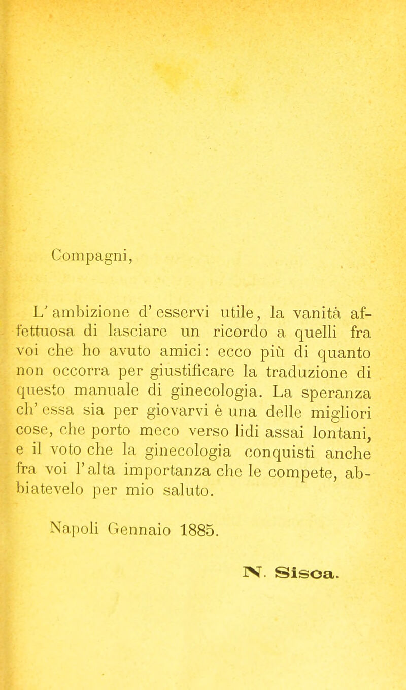Compagni, L'ambizione d'esservi utile, la vanità af- fettuosa di lasciare un ricordo a quelli fra voi che ho avuto amici: ecco più di quanto non occorra per giustificare la traduzione di questo manuale di ginecologia. La speranza eh' essa sia per giovarvi è una delle migliori cose, che porto meco verso lidi assai lontani, e il voto che la ginecologia conquisti anche fra voi l'alta importanza che le compete, ab- biatevelo per mio saluto. NapoU Gennaio 1885. IV. Sisoa.