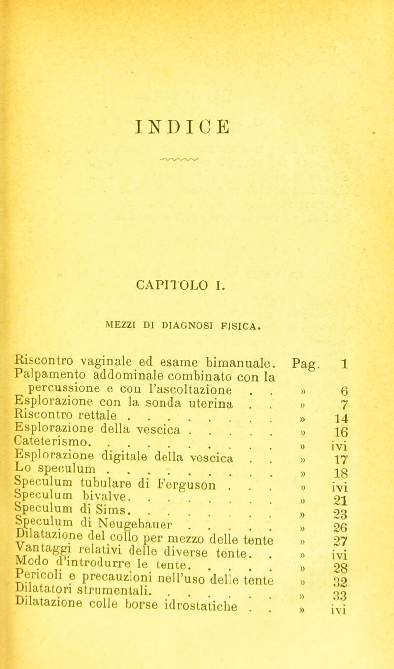 INDICE CAPnOLO I. MEZZI DI DIAGNOSI FISICA. Riscontro vaginale ed esame bimanuale. Palpamento addominale combinato con la percussione e con l'ascoltazione . . Esplorazione con la sonda uterina . . Riscontro rettale Esplorazione della vescica ..... Cateterismo Esplorazione digitale della vescica '. '. Lo speculum Speculum tubulare di Fergusoìa .' Speculum bivalve Speculum di Sims. ....*.'.' Speculum di Neugebauer . [ Dilatazione del collo per mezzo delie tónte Vantaggi relativi delle diverse tente. . Modo d'introdurre le tente. Pencoli e precauzioni nell'uso 'delle tente Dilatatori strumentali Dilatazione colle borse idrostatiche Pag.