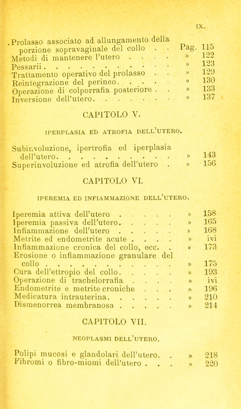 .Prolasso associato ad allungamento della porzione sopravaginale del collo . Metodi di mantenere l'utero .... Pessarii Trattamento operativo del prolasso . . Reintegrazione del perineo. . . . Operazione di colporrafia posteriore . Inversione dell'utero CAPITOLO V. IPERPLASIA Et) ATROFIA DELL'UTERO. Subinvoluzione, ipertrofia ed iperplasia dell'utero » 143 Superinvoluzione ed atrofia dell'utero . » 156 CAPITOLO VI. IPEREMIA ED INFIAMMAZIONE DELL'uTERO. Iperemia attiva dell'utero » 158 Iperemia passiva deirutero » 165 Infiammazione dell'utero » 168 Metrite ed endometrite acute .... » ivi Infiammazione cronica del collo, ecc. . w 173 Erosione o infiammazione granulare del collo » 175 Cura dell'ettropio del collo » 193 Operazione di trachelorrafia .... » ivi Endometrite e metrite croniche ... » 196 Medicatura intrauterina » 210 Dismenorrea membranosa » 214 CAPITOLO VII. NEOPLASMI dell'utero. Pag. 115 .) 122 » 123 » 129 » 130 » 133 » 137 Polipi mucosi e glandolari dell'utero. Fibromi o fibro-miomi dell'utero . . » 218 » 220