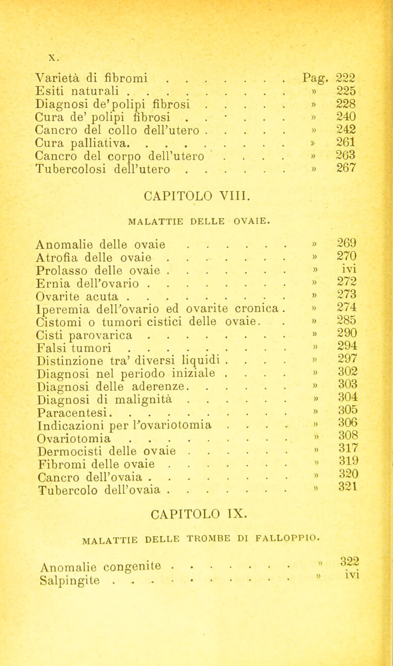 Varietà di fibromi Pag. 222 Esiti naturali » 225 Diagnosi de'polipi fibrosi » 228 Cura de' polipi fibrosi ...... » 240 Cancro del collo dell'utero » 242 Cura palliativa » 261 Cancro del corpo dell'utero .... » 263 Tubercolosi dell'utero » 267 CAPITOLO Vili. MALATTIE DELLE OVAIE. Anomalie delle ovaie . . . . » 269 Atrofia delle ovaie .... » 270 Prolasso delle ovaie » ivi Ernia dell'ovario » 272 Ovari te acuta • . » 273 Iperemia deirovario ed ovarite cronica. » 274 Cistomi o tumori cistici delle ovaie. . » 285 Cisti parovarica » 290 Falsi tumori » 294 Distinzione tra' diversi liquidi .... » 297 Diagnosi nel periodo iniziale .... » 302 Diagnosi delle aderenze » 303 Diagnosi di malignità » 304 Paracentesi » 305 Indicazioni per Tovariotomia .... » 306 Ovariotomia » 308 Dermocisti delle ovaie » 317 Fibromi delle ovaie » 319 Cancro dell'ovaia  ^20 Tubercolo dell'ovaia » 3-1 CAPITOLO IX. MALATTIE DELLE TROMBE DI FALLOPPIO. Anomalie congenite Salpingite . 322 ivi