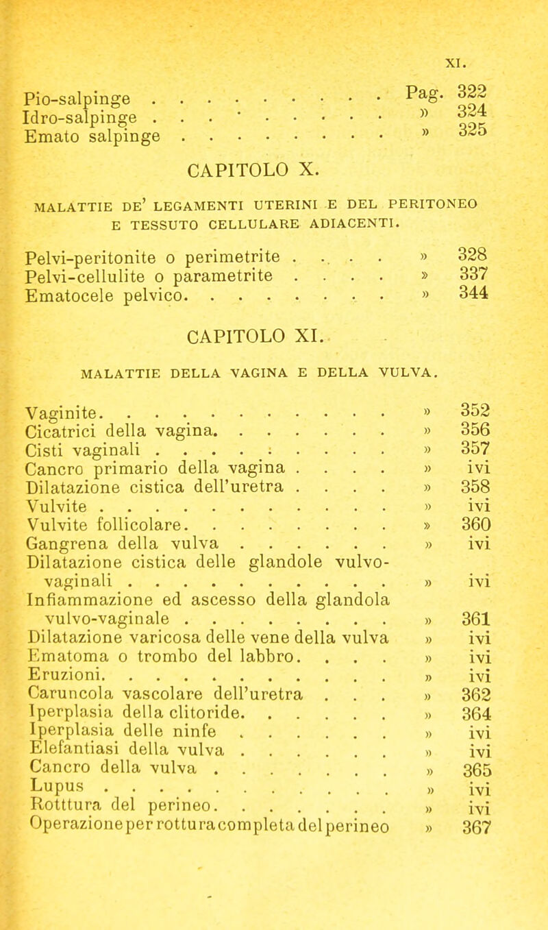 Pio-salpinge P^o- Idro-salpinge ... * Emato salpinge  ^■^^ CAPITOLO X. MALATTIE de' LEGAMENTI UTERINI E DEL PERITONEO E TESSUTO CELLULARE ADIACENTI. Pelvi-peritonite o perimetrite ..... » 328 Pelvi-cellulite o parametrite .... » 337 Ematocele pelvico . » 344 CAPITOLO XL MALATTIE DELLA VAGINA E DELLA VULVA, Vaginite. ■ •  352 Cicatrici della vagina » 356 Cisti vaginali ......... » 357 Cancro primario della vagina .... » ivi Dilatazione cistica dell'uretra .... » 358 Vulvite » ivi Vulvite follicolare » 360 Gangrena della vulva » ivi Dilatazione cistica delle glandolo vulvo- vaginali » ivi Infiammazione ed ascesso della glandola vulvo-vaginale » 361 Dilatazione varicosa delle vene della vulva » ivi Ematoma o trombo del labbro. ... » ivi Eruzioni » ivi Caruncola vascolare dell'uretra ... » 362 Iperplasia della clitoride » 364 Iperplasia delle ninfe » ivi Elefantiasi della vulva » ivi Cancro della vulva » 365 Lupus )> i^i Rotttura del perineo » ivi Operazioneperrotturacompletadel perineo » 367