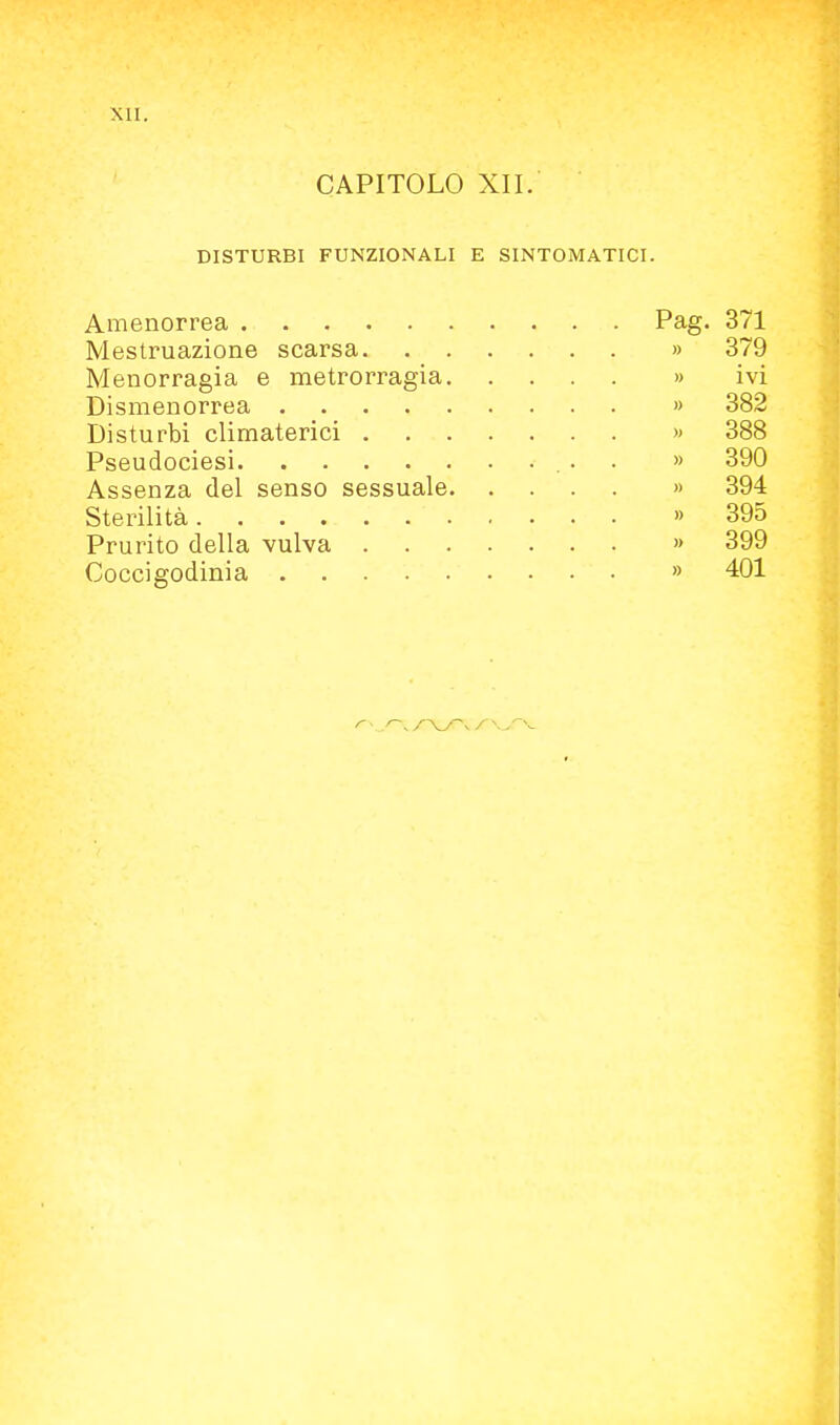 CAPITOLO XII. DISTURBI FUNZIONALI E SINTOMATICI. Amenorrea Pag. 371 Mestruazione scarsa » 379 blenorragia e metrorragia » ivi Dismenorrea » 382 Disturbi climaterici » 388 Pseudociesi » 390 Assenza del senso sessuale » 394 Sterilità » 395 Prurito della vulva » 399 Coccigodinia » 401