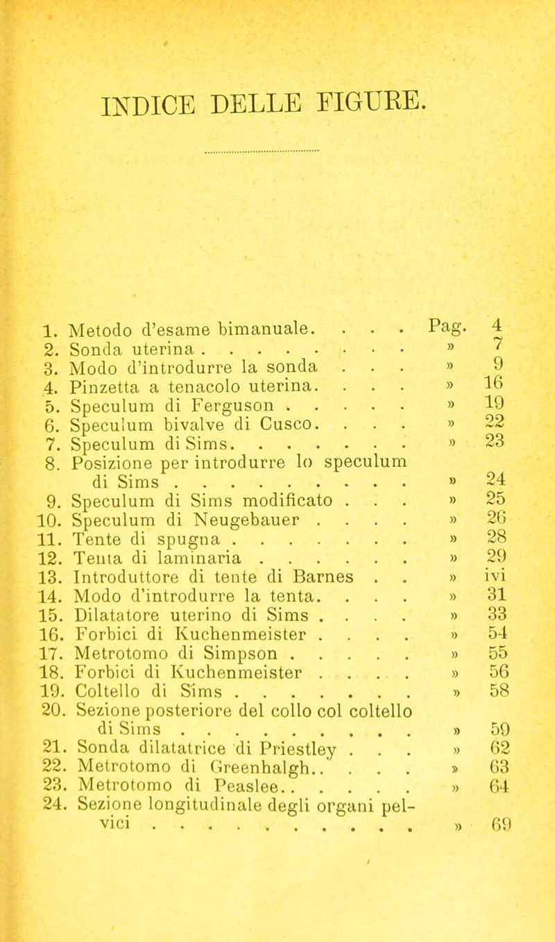 INDICE DELLE FIGURE. 1. Metodo d'esame bimanuale. . . . Pag. 4 2. Sonda uterina » 3. Modo d'introdurre la sonda ... » 9 ,4. Pinzetta a tenacolo uterina. ... » 16 5. Speculum di Ferguson » 19 6. Speculum bivalve di Cusco. ... » 22 7. Speculum di Sims » 23 8. Posizione per introdurre lo speculum di Sims » 24 9. Speculum di Sims modificato ... » 25 10. Speculum di Neugebauer .... » 26 11. Tente di spugna » 28 12. Tenta di laminaria » 29 13. Introduttore di tente di Barnes . . » ivi 14. Modo d'introdurre la tenta. ... » 31 15. Dilatatore uterino di Sims .... » 33 16. Forbici di Kuchenmeister .... » 54 17. Metrotomo di Simpson » 55 18. Forbici di Kuchenmeister .... » 56 19. Coltello di Sims » 58 20. Sezione posteriore del collo col coltello di Sims » 59 21. Sonda dilatatrice di Priestley ... » 62 22. Metrotomo di Greenhalgh » 63 23. Metrotomo di Peaslee » 64 24. Sezione longitudinale degli organi pel- vici » 69