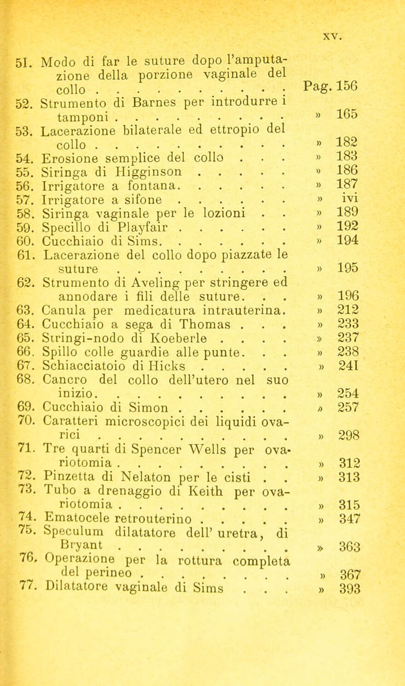 51. Modo di far le suture dopo l'amputa- zione della porzione vaginale del collo : Pag. 156 52. Strumento di Barnes per introdurre i tamponi » 165 53. Lacerazione bilaterale ed ettropio del collo » 182 54. Erosione semplice del collo ... » 183 55. Siringa di Higginson » 186 56. Irrigatore a fontana » 187 57. Irrigatore a sifone » ivi 58. Siringa vaginale per le lozioni . . » 189 59. Specillo di Playfair » 192 60. Cucchiaio di Sims » 194 61. Lacerazione del collo dopo piazzate le suture » 195 62. Strumento di Aveling per stringere ed annodare i fili delle suture. . . » 196 63. Canula per medicatura intrauterina. » 212 64. Cucchiaio a sega di Thomas ... » 233 65. Siringi-nodo di Koeberle .... » 237 66. Spillo colle guardie alle punte. . . » 238 67. Schiacciatoio di Hicks » 241 68. Cancro del collo dell'utero nel suo inizio » 254 69. Cucchiaio di Simon » 257 70. Caratteri microscopici dei liquidi ova- ri ci » 298 71. Tre quarti di Spencer Wells per ova- riotomia » 312 72. Pinzetta di Nelaton per le cisti . . » 313 73. Tubo a drenaggio di Keith per ova- riotomia » 315 74. Ematocele retrouterino » 347 75. Speculum dilatatore dell' uretra, di Bryant » 363 76. Operazione per la rottura completa del perineo » 367 77. Dilatatore vaginale di Sims ... » 393