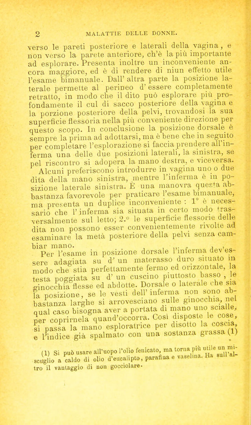 verso le pai-eti posteriore e laterali della vagina, e non verso la parete anteriore, ch'è la più importante ad esplorare. Presenta inoltre un inconveniente an- cora maggiore, ed è di rendere di niun effetto utile l'esame bimanuale. Dall'altra par-te la posizione la- terale permette al perineo d'essere completamente retratto, in modo che il dito può esplorare più pro- fondamente il cui di sacco posteriore della vagina e la porzione posteriore della pelvi, trovandosi la sua superficie flessoria nella più conveniente direzione per questo scopo. In conclusione la posizione dorsale è sempre la prima ad adottarsi, ma è bene che in seguito per completare l'esplorazione si faccia prendere all'in- ferma una delle due posizioni laterali, la sinistra, se pel riscontro si adopera la mano destra, e viceversa. Alcuni preferiscono introdurre in vagina uno o due dita della mano sinistra, mentre Finferma è in po- sizione laterale sinistra. E una manovra questa a,b- bastanza favorevole per praticare l'esame bimanuale, ma presenta un duplice inconveniente : 1 e neces- sario che r inferma sia situata in certo modo tras- versalmente sul letto; 2.° le superficie flessone delle dita non possono esser convenientemente rivolte ad esaminare la metà posteriore della pelvi senza cam- biar mano. , , ,,• r j > „ Per l'esame in posizione dorsale 1 inlerma dev es- sere adagiata su d' un materasso duro situato in modo che stia perfettamente fermo ed orizzontale, la testa poggiata su d' un cuscino piuttosto basso , le ginocchia flesse ed abdotte. Dorsale o laterale che sia la posizione, se le vesti dell'inferma non sono ab- bastanza larghe si arrovesciano sulle 8>0cchia i el Qual caso bisogna aver a portata di mano uno scialle, 2er copri-ela^luand'occorra. Cosi disposte le cose li passa la mano esploratrice per disotto la coscia e rindice già spalmato con una sostanza grassa (1) per cop a. : già sp (1) Si può usare all'uopo l'olio fenicato ma torna più u^e un m^^^ scaglio a caldo di olio d'eucalipto, parafiaa e vaselma. Ha sull al tro il vantaggio di uon gocciolare.