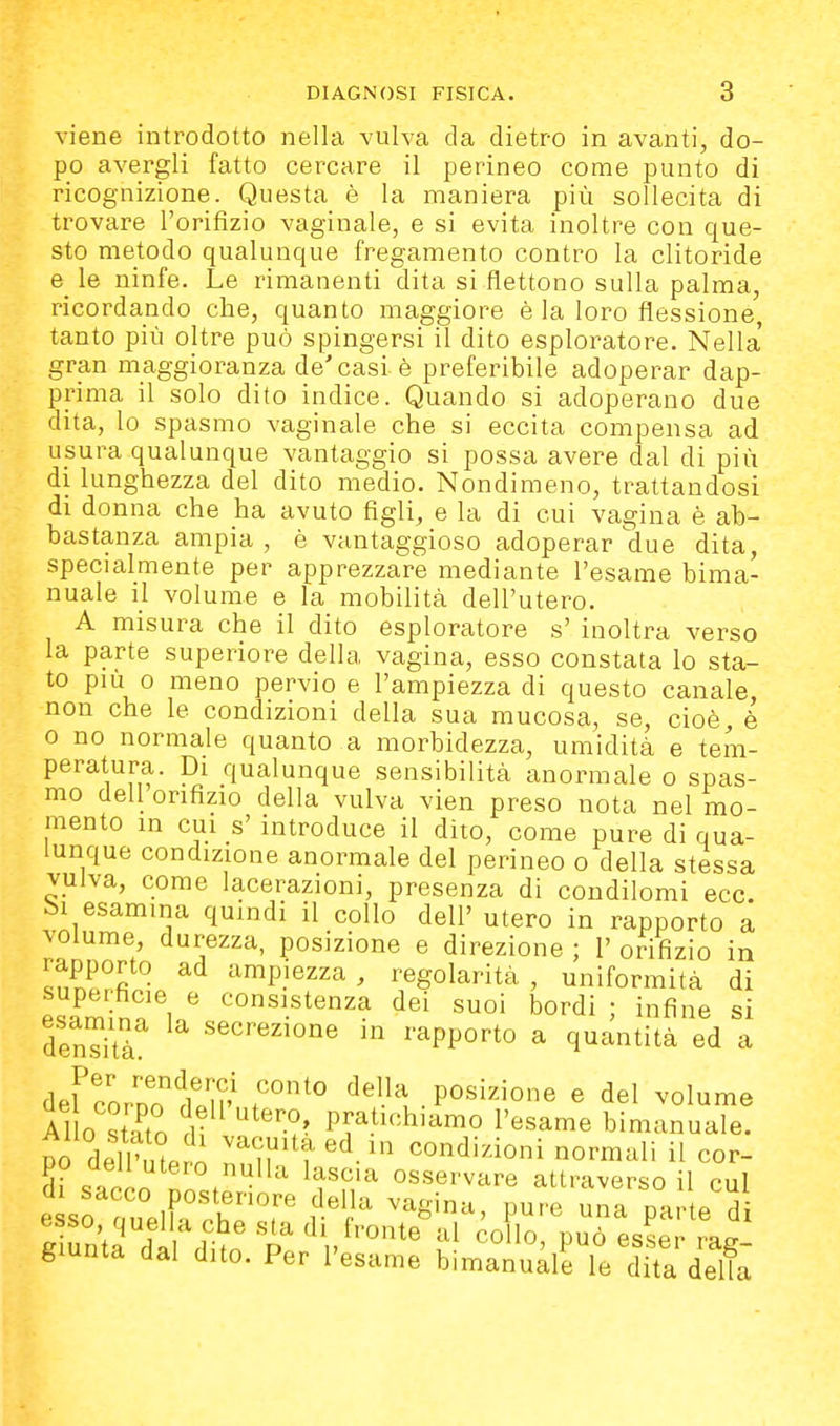 viene introdotto nella vulva da dietro in avanti, do- po avergli fatto cercare il perineo come punto di ricognizione. Questa è la maniera più sollecita di trovare l'orifizio vaginale, e si evita inoltre con que- sto metodo qualunque fregamento contro la clitoride e_ le ninfe. Le rimanenti dita si flettono sulla palma, ricordando che, quanto maggiore èia loro flessione, tanto più oltre può spingersi il dito esploratore. Nella' gran maggioranza de'casi è preferibile adoperar dap- prima il solo dito indice. Quando si adoperano due dita, lo spasmo vaginale che si eccita compensa ad usura qualunque vantaggio si possa avere dal di più di lunghezza del dito medio. Nondimeno, trattandosi di donna che ha avuto figli, e la di cui vagina è ab- bastanza ampia , è vantaggioso adoperar due dita, specialmente per apprezzare mediante l'esame bima- nuale il volume e la mobilità dell'utero. A misura che il dito esploratore s' inoltra verso la parte superiore della vagina, esso constata lo sta- to più 0 meno pervio e l'ampiezza di questo canale, non che le condizioni della sua mucosa, se, cioè, è o no normale quanto a morbidezza, umidità e tem- peratura. Di qualunque sensibilità anormale o spas- mo dell orifizio della vulva vien preso nota nel mo- mento in cui s' introduce il dito, come pure di qua- lunque condizione anormale del perineo o della stessa vulva, come lacerazioni, presenza di condilomi ecc. bi esamina quindi il collo dell' utero in rapporto a volume, durezza, posizione e direzione ; 1' orifizio in rapporto ad ampiezza , regolarità , uniformità di esaminai ^°«^.^tenza dei suoi bordi ; infine si Sta ^^^^«^'o^e in rapporto a quantità ed a defcornTdtn^ della posizione e del volume Al 0 stato df pratichiamo l'esame bimanuale. DO dell' ,tP^n vacuità ed ,n condizioni normali il cor- po dell utero nulla lascia osservare attraverso il cui t?Z^rXrr l'^^ ^^^ina, pure una parle'd Suntfdi di p 't^ esser rag- giunta dal dito. Per l'esame bimanuale le dita della