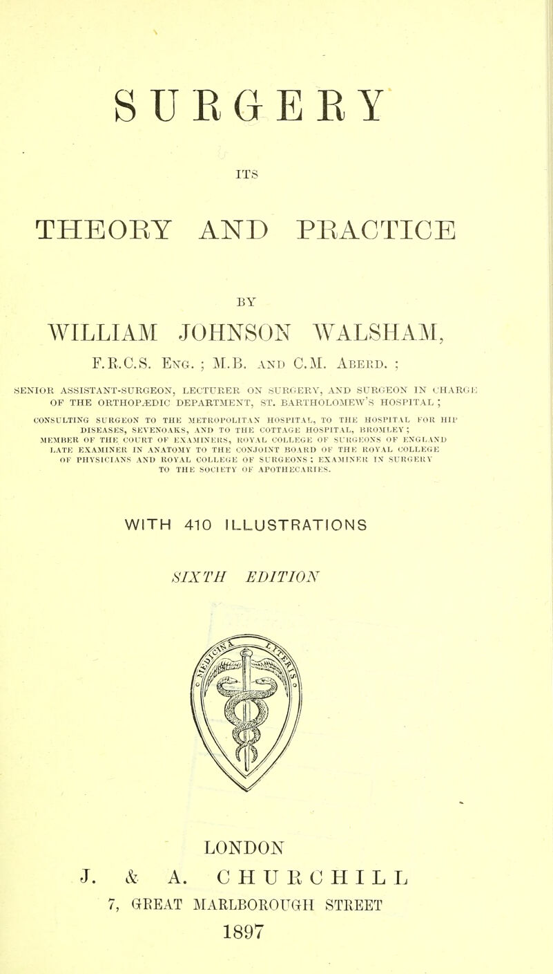 su EG EKY ITS THEORY AND PRACTICE WILLIAM JOHNSON WALSHAM, SENIOR ASSISTANT-SURGEON, LECTURER ON SURGERY, AND SURGEON IN CHARGE OF THE ORTHOPAEDIC DEPARTMENT, ST. BARTHOLOMEW'S HOSPITAL ; CONSULTING SURGEON TO THE METROPOLITAN HOSPITAL, TO THE HOSPITAL FOR HIP DISEASES, SEVENOAK.S, AND TO THE COTTAGE HOSPITAL, BROJILEY ; MEMBER OF THE COURT OF EXAMINERS, ROYAL COLLEGE OF SURGEONS OF ENGLAND LATE EXAMINER IN ANATOMY TO THE CONJOINT BOARD OF THE ROYAL COLLEGE OF PHYSICIANS AND ROYAL COLLEciE OF SURGEONS ; EXAJIINER IN SURGERY BY F.R.C.S. Eng. ; M.B. and CM. Aberd. ; TO THE SOCIETY WITH 410 ILLUSTRATIONS SIXTH EDITION LONDON J. & A. C H U K C H I L L 7, GREAT MARLBOROUdH STREET 1897