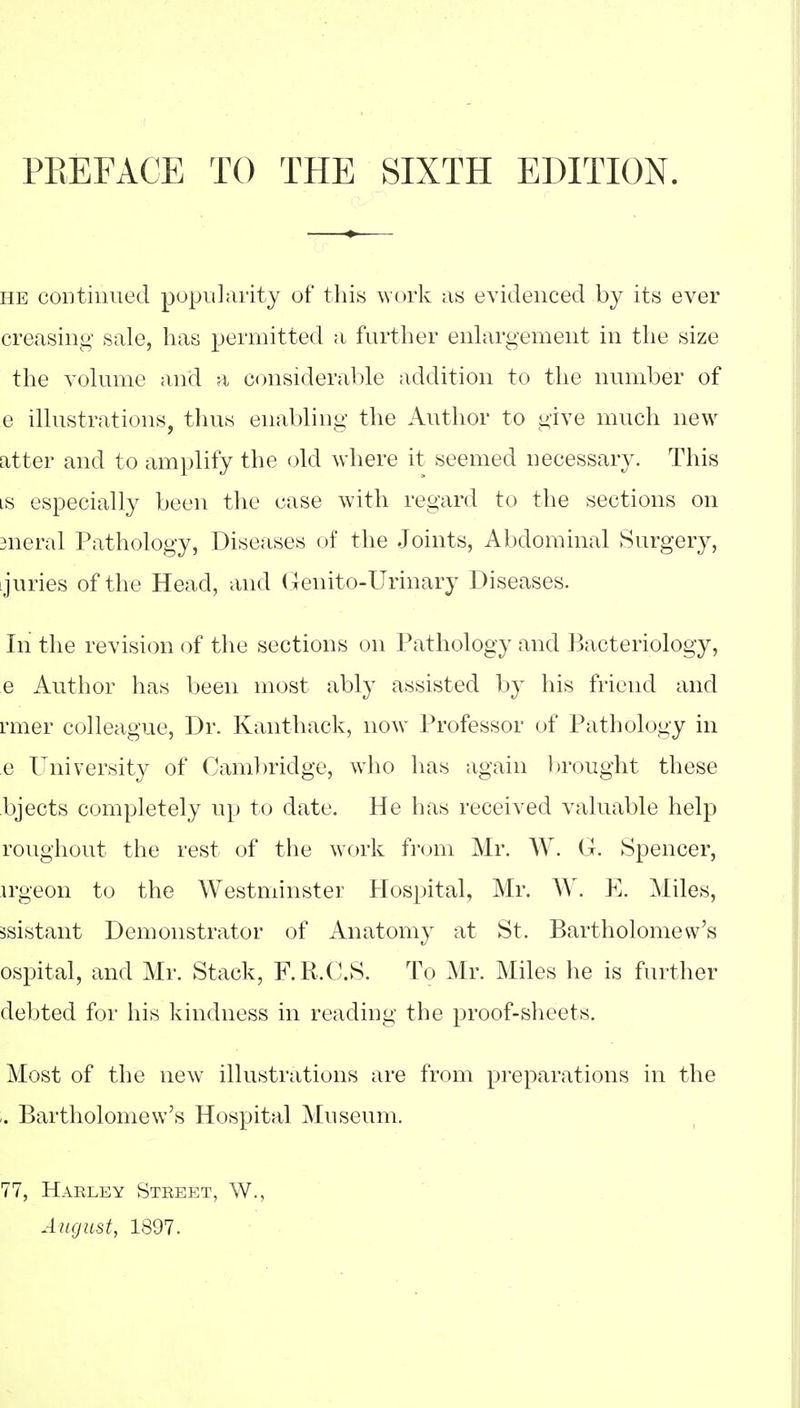 PEEFACE TO THE SIXTH EDITION. HE continued popularity of this work as evidenced by its ever creasing sale, lias permitted a further enhirgement in the size the volume and a consideral:)le addition to the number of e ilhistrations, thus enabling the Author to give much new atter and to amplify the old where it seemed necessary. This LS especially been the case with regard to the sections on sneral Pathology, Diseases of the Joints, Al)dominal Surgery, I juries of the Head, and (xenito-Urinary Diseases. In the revision of the sections on Pathology and Bacteriology, e Author has been most ably assisted by his friend and rmer colleague. Dr. Kanthack, now Professor of Pathology in e University of Camlmdge, who has again brought these bjects completely up to date. He has received valuable help roughout the rest of the work from Mr. W. G. Spencer, irgeon to the Westminster Hospital, Mr. W. E. Miles, ssistant Demonstrator of Anatomy at St. Bartholomew's ospital, and Mr. Stack, F.R.C.S. To Mr. Miles he is further debted for his kindness in reading the proof-sheets. Most of the new illustrations are from preparations in the Bartholomew's Hospital Museum. 77, Haeley Steeet, W., August, 1897.