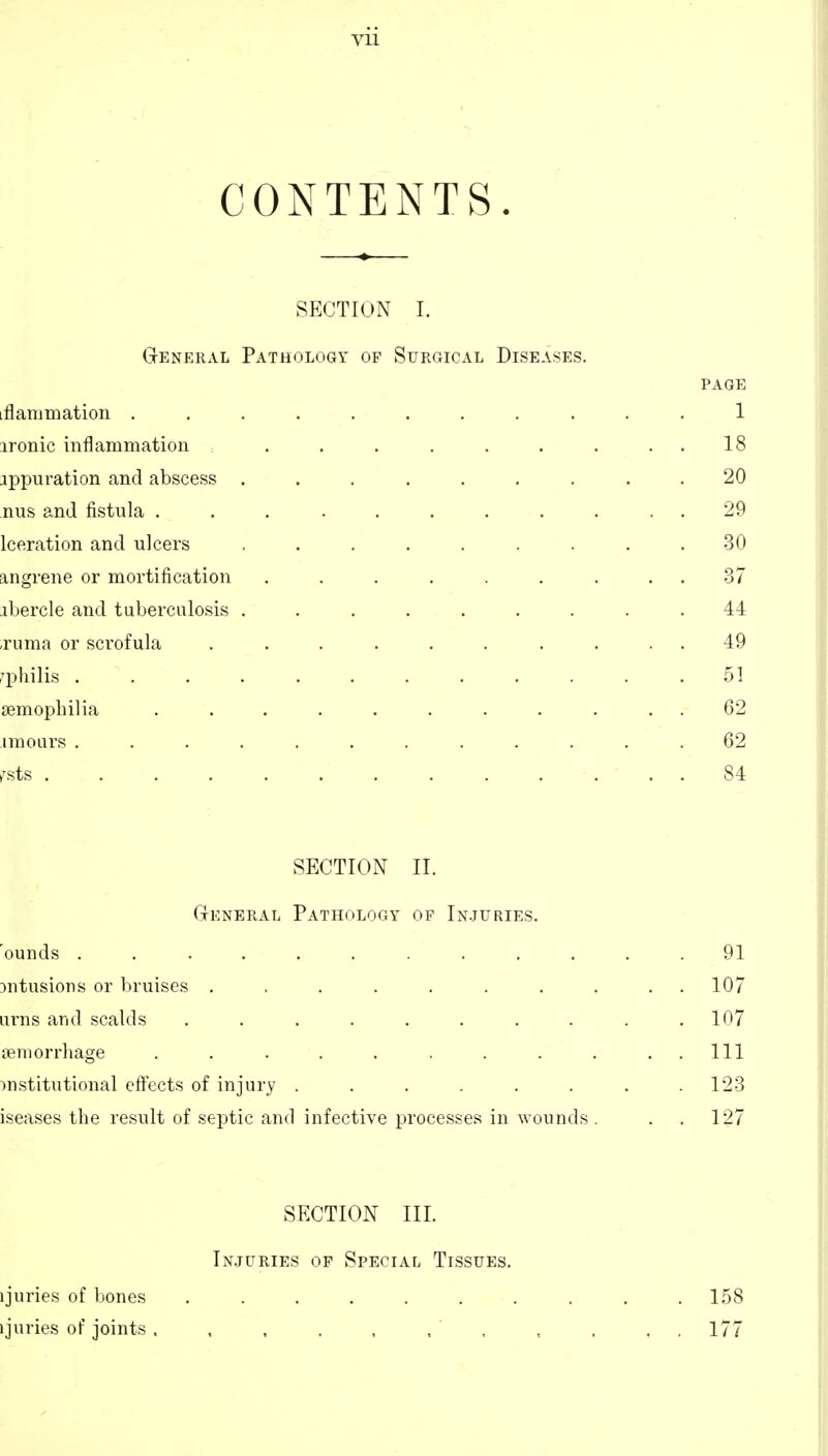 CONTENTS. SECTION 1. GrENBRAL Pathology of Surgical Diseases. PAGE iflammation ........... 1 ironic inflammation . . . . . . . . . 18 appuration and abscess ......... 20 nus and fistula ........... 29 Iceration and ulcers . . . . . . . .30 angrene or mortification ......... -37 ibercle and tuberculosis ......... 44 ,ruma or sci'ofula .......... 49 r'lDliilis . . . . . . . . . . . .51 JBmopbilia ........... 62 imours ............ 62 >^sts . 84 SECTION II. General Pathology of In.juries. 'ounds ............ 91 Dntusions or bruises . . . . . . . . ..107 urns and scalds . . . . . . . . . .107 ijeniorrhage . . . . . . . . . ..Ill institutional effects of injury ........ 123 iseases the result of septic and infective processes in wounds. . . 127 SECTION III. In.juries of Special Tissues. ijuries of bones .......... 158 ijuries of joints . , , . , . , , , , . 177