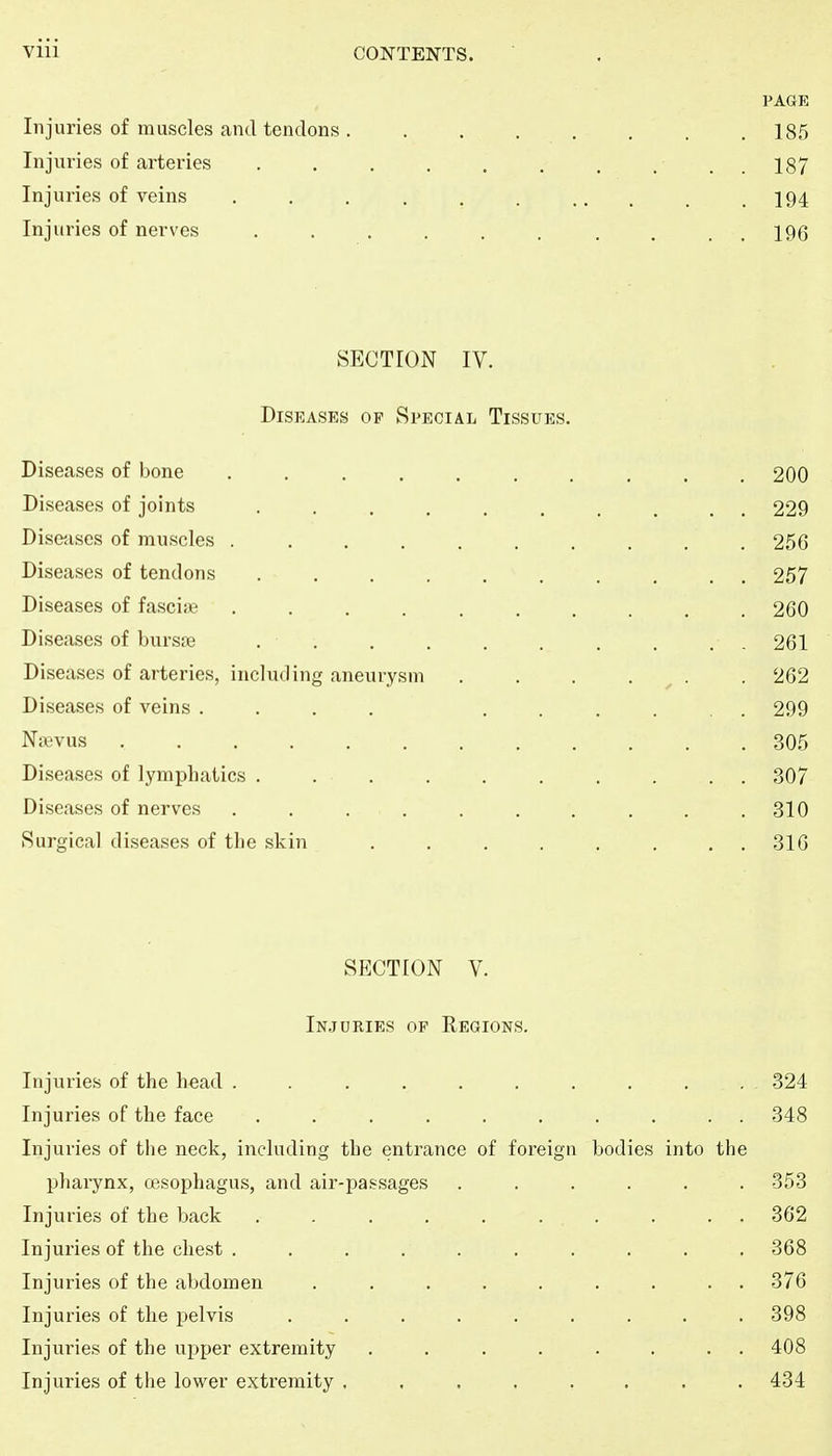 PAGE Injuries of muscles and tendons . ....... 185 Injuries of arteries . . . . . . . ... 187 Injuries of veins . . . . . . ... . .194 Injuries of nerves . . . . . . . . . . 196 SECTION IV. Diseases of Special Tissues. Diseases of bone .......... 200 Diseases of joints .......... 229 Disejises of muscles 256 Diseases of tendons 257 Diseases of fascije .......... 260 Diseases of bursre .......... 261 Diseases of arteries, including aneurysm . . . . ^ . . 262 Diseases of veins .... ...... 299 Ntevus 305 Diseases of lymphatics . 307 Diseases of nerves . . . . . . . . . .310 Surgical diseases of the skin 316 SECTION V. In.juries of Regions. Injuries of the head .......... 324 Injuries of the face .......... 348 Injuries of the neck, including the entrance of foreign bodies into the pharynx, oesophagus, and air-passages ...... -353 Injuries of the back .......... 362 Injuries of the chest .......... 368 Injuries of the abdomen ......... -376 Injuries of the pelvis ......... 398 Injuries of the upper extremity ........ 408 Injuries of the lower extremity ........ 434