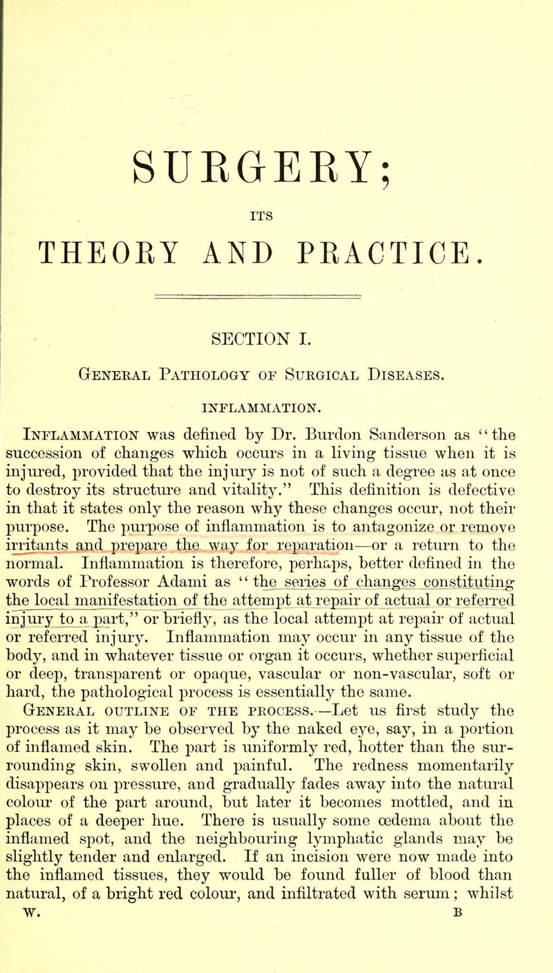 SUEGEKY; ITS THEOEY AND PRACTICE. SECTION I. General Pathology oe Surgical Diseases, inflammation. Inflammation was defined by Dr. Burdon Sanderson as '' the succession of changes which occurs in a living tissue when it is injured, provided that the injury is not of such a degree as at once to destroy its structm-e and vitality. This definition is defective in that it states only the reason why these changes occur, not their purpose. The purpose of inflammation is to antagonize or remove irritants and prepare the way for reparation—or a return to the normal. Inflammation is therefore, perhaps, better defined in the words of Professor Adami as the_sories of changes constituting the local manifestation of the attempt at repair of actual or referred injury to a part, or briefly, as the local attempt at repair of actual or referred injury. Inflammation may occur in any tissue of the body, and in whatever tissue or organ it occurs, whether suj^erficial or deej), transparent or opaque, vascular or non-vascular, soft or hard, the pathological process is essentially the same. General outline of the process.—Let us first study the process as it may be observed by the naked eye, say, in a portion of inflamed skin. The part is uniformly red, hotter than the sm-- rounding skin, swollen and painful. The redness momentarily disappears on pressure, and gradually fades away into the natural colom- of the part around, but later it becomes mottled, and in places of a deeper hue. There is usually some oedema about the inflamed spot, and the neighbouring lymphatic glands may be slightly tender and enlarged. If an incision were now made into the inflamed tissues, they would be found fuller of blood than natural, of a bright red colour, and infiltrated with serum; whilst W. B