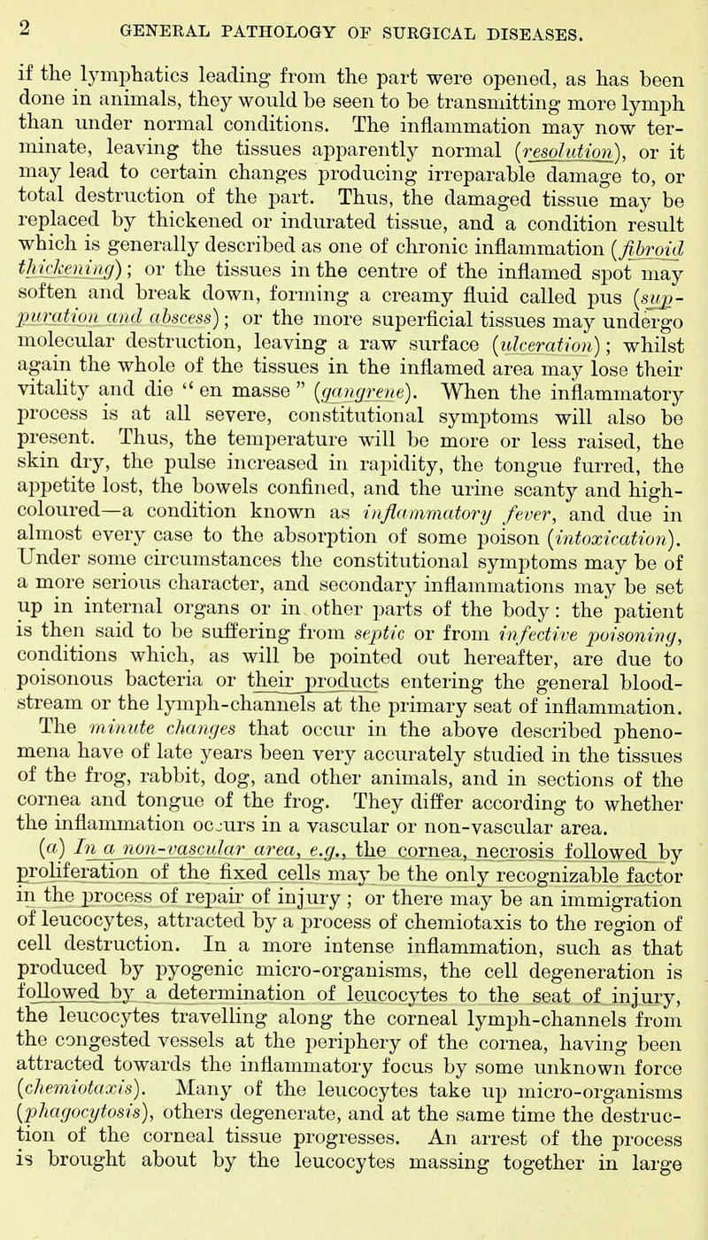 if the lymphatics leading from the part were opened, as has been done in animals, they would be seen to be transmitting more lymph than under normal conditions. The inflammation may now ter- minate, leaving the tissues apparently normal (resolution), or it may lead to certain changes producing irreparable damage to, or total destruction of the part. Thus, the damaged tissue may be replaced by thickened or indurated tissue, and a condition result which is generally described as one of chronic inflammation {fibroid tMcJienim)-, or the tissues in the centre of the inflamed spot may soften and break down, forming a creamy fluid called pus [su]:)- 2urgtion and abscess); or the more superficial tissues may unde'rgo molecular destruction, leaving a raw surface {ulceration)-, whilst again the whole of the tissues in the inflamed area may lose their vitality and die  en masse  {gangrene). When the inflammatory process is at all severe, constitutional symptoms will also be present. Thus, the temperature will be more or less raised, the skin dry, the pulse increased in rapidity, the tongue furred, the appetite lost, the bowels confined, and the urine scanty and high- coloured—a condition known as inflammatory fever, and due in almost every case to the absorption of some poison {intoxication). Under some circumstances the constitutional symptoms may be of a more serious character, and secondary inflammations may be set up in internal organs or in other parts of the body: the patient is then said to be suffering from septic or from infective poisoning, conditions which, as will be pointed out hereafter, are due to poisonous bacteria or their products entering the general blood- stream or the lymph-channels at the primary seat of inflammation. The minute changes that occur in the above described pheno- mena have of late years been very accurately studied in the tissues of the frog, rabbit, dog, and other animals, and in sections of the cornea and tongue of the frog. They differ according to whether the inflammation occurs in a vascular or non-vascular area. {a) In a non-rascuJar area_, e.g., the cornea, necrosis followed by Proliferation of the fixed cells may be the only recognizable factor in the process of repair- of injury ; or there may be an immigration of leucocytes, attracted by a process of chemiotaxis to the region of cell destruction. In a more intense inflammation, such as that produced by pyogenic micro-organisms, the cell degeneration is followed by a determination of leucocytes to the seat of injury, the leucocytes travelling along the corneal lymph-channels from the congested vessels at the periphery of the cornea, having been attracted towards the inflammatory focus by some unknown force {chemiotaxis). Many of the leucocytes take up micro-organisms {phagocytosis), others degenerate, and at the same time the destruc- tion of the corneal tissue progresses. An arrest of the process is brought about by the leucocytes massing together in large
