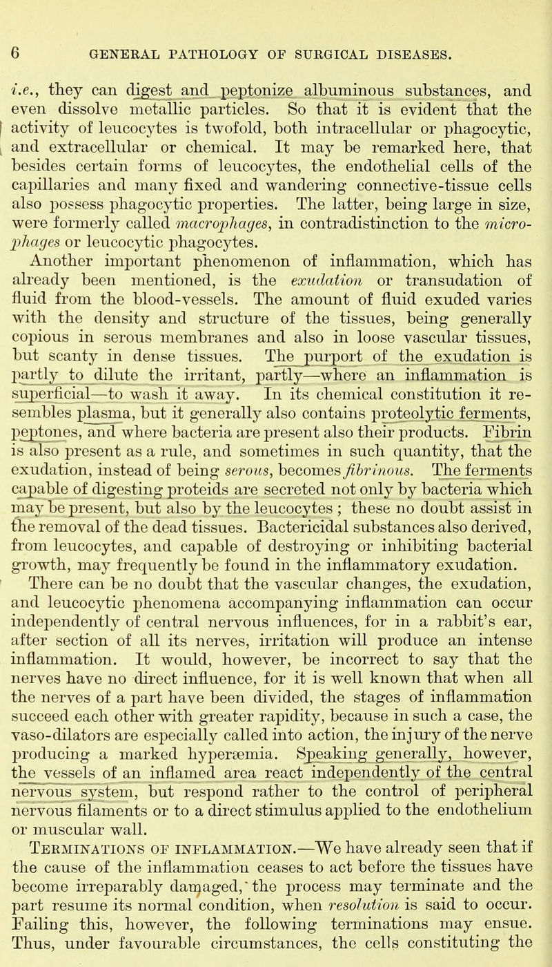 i.e., they can digest and, peptonize albuminous substances, and even dissolve metallic particles. So that it is evident that the [ activity of leucocytes is twofold, both intracellular or phagocytic, y and extracellular or chemical. It may be remarked here, that besides certain forms of leucocytes, the endothelial cells of the capillaries and many fixed and wandering connective-tissue cells also possess phagocytic properties. The latter, being large in size, were formerly called macrophages, in contradistinction to the micro- phages or leucocytic phagocytes. Another important phenomenon of inflammation, which has abeady been mentioned, is the exudation or transudation of fluid from the blood-vessels. The amount of fluid exuded varies with the density and structure of the tissues, being generally copious in serous membranes and also in loose vascular tissues, but scanty in dense tissues. The_purport of the exudation is partly to dilute the irritant, partly—where an inflammation is superficial—to wash it away. In its chemical constitution it re- sembles plasma, but it generally also contains proteolytic ferments, peptones, and where bacteria are present also their products. Pibrin is also present as a rule, and sometimes in such quantity, that the exudation, instead of being serous, becomes fibrinous. The ferments capable of digesting proteids are secreted not only by bacteria which may be present, but also by the leucocytes ; these no doubt assist in the removal of the dead tissues. Bactericidal substances also derived, from leucocytes, and capable of destroying or inhibiting bacterial growth, may frequently be found in the inflammatory exudation. There can be no doubt that the vascular changes, the exudation, and leucocytic phenomena accompanying inflammation can occur indejjendently of central nervous influences, for in a rabbit's ear, after section of all its nerves, irritation will produce an intense inflammation. It would, however, be incorrect to say that the nerves have no direct influence, for it is well known that when all the nerves of a part have been divided, the stages of inflammation succeed each other with greater rapidity, because in such a case, the vaso-dilators are especially called into action, the injury of the nerve producing a marked hypersemia. Speaking generally, however, the vessels of an inflamed area react independently of the central nervous system, but respond rather to the control of peripheral nervous filaments or to a direct stimulus applied to the endothelium or muscular wall. Terminations oe inflammation.—We have already seen that if the cause of the inflammation ceases to act before the tissues have become irreparably damaged,'the process may terminate and the part resume its normal condition, when resolution is said to occur. Failing this, however, the following terminations may ensue. Thus, under favourable circumstances, the cells constituting the