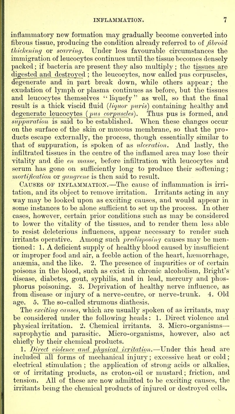 inflammatory new formation may gradually become converted into fibrous tissue, producing the condition already referred to of fihroid thickening or scarring. Under less favourable circumstances the immigration of leucocytes continues until the tissue becomes densely packed; if bacteria are present they also multiply; the tissues are cligested^and destroyed ; the leucocytes, now called pus corjrascles, degenerate and in part break down, while others appear; the exudation of lymph or plasma continues as before, but the tissues and leucocytes themselves liquefy as well, so that the final result is a thick viscid fluid [liquor puris) containing healthy and degenerate leucocytes corpuscles). Thus pus is formed, and suppuration is said to be established. When these changes occur on the surface of the skin or mucous membrane, so that the pro- ducts escape externally, the process, though essentially similar to that of suppuration, is spoken of as ulceration. And lastly, the infiltrated tissues in the centre of the inflamed area may lose their vitality and die en masse, before infiltration with leucocytes and serum has gone on sufficiently long to produce their softening; nwrtification or gangrene is then said to result. Causes of inflammation.—The cause of inflammation is irri- tation, and its object to remove irritation. Irritants acting in any way may be looked upon as exciting causes, and would appear in some instances to be alone sufficient to set up the process. In other cases, however, certain prior conditions such as may be considered to lower the vitality of the tissues, and to render them less able to resist deleterious influences, appear necessary to render such irritants operative. Among such predisposing causes may be men- tioned: 1. A deficient supply of healthy blood caused by insufficient or improper food and air, a feeble action of the heart, haemorrhage, ansemia, and the like. 2. The presence of impurities or of certain poisons in the blood, such as exist in chronic alcoholism, Briglit's disease, diabetes, gout, syphilis, and in lead, mercury and phos- phorus poisoning. 3. Deprivation of healthy nerve influence, as from disease or injury of a nerve-centre, or nerve-trunk. 4. Old age. 5. The so-called strumous diathesis. The exciting causes, which are usually spoken of as irritants, may be considered under the following heads: 1. Direct violence and physical irritation. 2. Chemical irritants. 3. Micro-organisms—- saprophytic and parasitic. Micro-organisms, however, also act chiefly by their chemical products. 1. I^irect violence a)id physical irritation.—Under this head are included all forms of mechanical injury; excessive heat or cold; electrical stimulation ; the application of strong acids or alkalies, or of irritating products, as croton-oil or mustard; friction, and tension. All of these are now admitted to be exciting causes, the irritants being the chemical products of injured or destroyed cells.