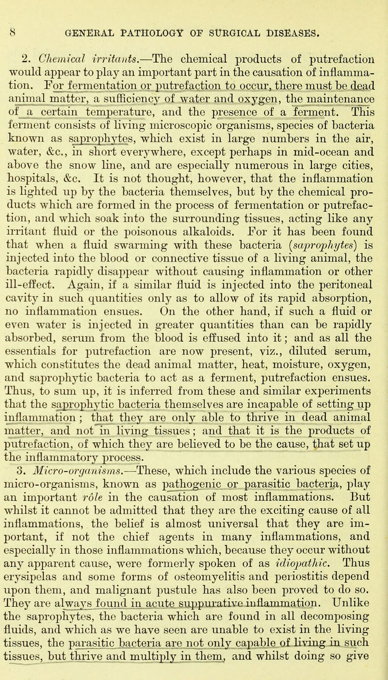 2. Chemical irritcDits.—The clieinical products of putrefaction would appear to play an important part in the causation of inflamma- tion. Por fermentation or putrefaction to occur, there must be dead animal matter, a sufficiency of water and oxygen, the maintenance of a certain temperature, and the presence of a ferment. This ferment consists of living microscopic organisms, species of bacteria known as saprophytes, which exist in large numbers in the air, water, &c., in short everywhere, except perhaps in mid-ocean and above the snow line, and are especially numerous in large cities, hospitals, &c. It is not thought, however, that the inflammation is lighted up by the bacteria themselves, but by the chemical pro- ducts which are formed in the process of fermentation or putrefac- tion, and which soak into the surrounding tissues, acting like any irritant fluid or the poisonous alkaloids. Eor it has been found that when a fluid swarming with these bacteria [saprophytes) is injected into the blood or connective tissue of a living animal, the bacteria rapidly disai:)pear without causing inflammation or other ill-effect. Again, if a similar fluid is injected into the peritoneal cavity in such quantities only as to allow of its rapid absorption, no inflammation ensues. On the other hand, if such a fluid or even water is injected in greater quantities than can be rapidly absorbed, serum from the blood is effused into it; and as all the essentials for putrefaction are now present, viz., diluted serum, which constitutes the dead animal matter, heat, moisture, oxygen, and saprophytic bacteria to act as a ferment, putrefaction ensues. Thus, to sum up, it is inferred from these and similar experiments that the saprophytic bacteria themselves are incapable of setting up inflammation ; that they are only able to thrive in dead animal matter, and not'^in living tissues; and that it is the products of putrefaction, of which they are believed to be the cause, that set up the inflammatory process. 3. Micro-organisms.—These, which include the various species of micro-organisms, known as pathogenic or parasitic bacteria, play an important role in the causation of most inflammations. But whilst it cannot be admitted that they are the exciting cause of all inflammations, the belief is almost universal that they are im- portant, if not the chief agents in many inflammations, and especially in those inflammations which, because they occur without any apparent cause, were formerly spoken of as idiopathic. Thus erysipelas and some forms of osteomyelitis and periostitis depend upon them, and malignant pustule has also been proved to do so. They are alwa^^s found in acute suppurative inflammation. Unlike the saprophytes, the bacteria which are found in all decomposing fluids, and which as we have seen are unable to exist in the living tissues, the parasitic bacteria are not only capable of living in such tissues, but thrive and multiply .in them, and whilst doing so give