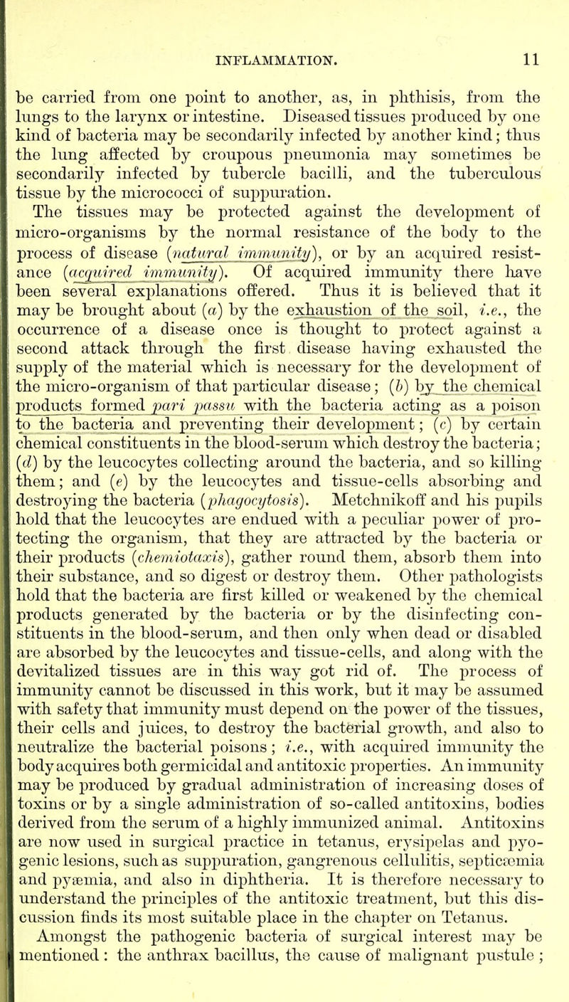be carried from one point to another, as, in phthisis, from the lungs to the larynx or intestine. Diseased tissues jDroduced by one kind of bacteria may be secondarily infected by another kind; thus the lung affected by croupous pneumonia may sometimes be secondarily infected by tubercle bacilli, and the tuberculous tissue by the micrococci of suppuration. The tissues may be protected against the development of micro-organisms by the normal resistance of the body to the process of disease {natural mimtmiU/), or by an acquired resist- ance {('^c<][iiAi^d immunity). Of acquired immunity there have been several explanations offered. Thus it is believed that it may be brought about (a) by the exhaustion of the soil, i.e., the occurrence of a disease once is thought to protect against a second attack through the first disease having exhausted the supply of the material which is necessary for the development of the micro-organism of that particular disease; [h] by the chemical p^ducts formed pari passu with the bacteria acting as a poison to the bacteria and preventing their development; (c) by certain chemical constituents in the blood-serum which destroy the bacteria; {d) by the leucocytes collecting around the bacteria, and so killing them; and [e) by the leucocytes and tissue-cells absorbing and destroying the bacteria [phagocytosis). Metchnikoff and his pupils hold that the leucocytes are endued with a peculiar power of pro- tecting the organism, that they are attracted by the bacteria or their j)roducts ichemiotaxis), gather round them, absorb them into their substance, and so digest or destroy them. Other pathologists hold that the bacteria are first killed or weakened by the chemical products generated by the bacteria or by the disinfecting con- stituents in the blood-serum, and then only when dead or disabled are absorbed by the leucocytes and tissue-cells, and along with the devitalized tissues are in this way got rid of. The process of immunity cannot be discussed in this work, but it may be assumed with safety that immunity must depend on the power of the tissues, their cells and juices, to destroy the bacterial growth, and also to neutralize the bacterial poisons; i.e., with acquired immunity the body acquires both germicidal and antitoxic properties. An immunity may be produced by gradual administration of increasing doses of toxins or by a single administration of so-called antitoxins, bodies derived from the serum of a highly immunized animal. Antitoxins are now used in surgical practice in tetanus, erysij^elas and pyo- genic lesions, such as suppuration, gangrenous cellulitis, septicfX3mia and pyaemia, and also in diphtheria. It is therefore necessary to understand the principles of the antitoxic treatment, but this dis- cussion finds its most suitable place in the chapter on Tetanus. Amongst the pathogenic bacteria of surgical interest may be mentioned : the anthrax bacillus, the cause of malignant pustule ;