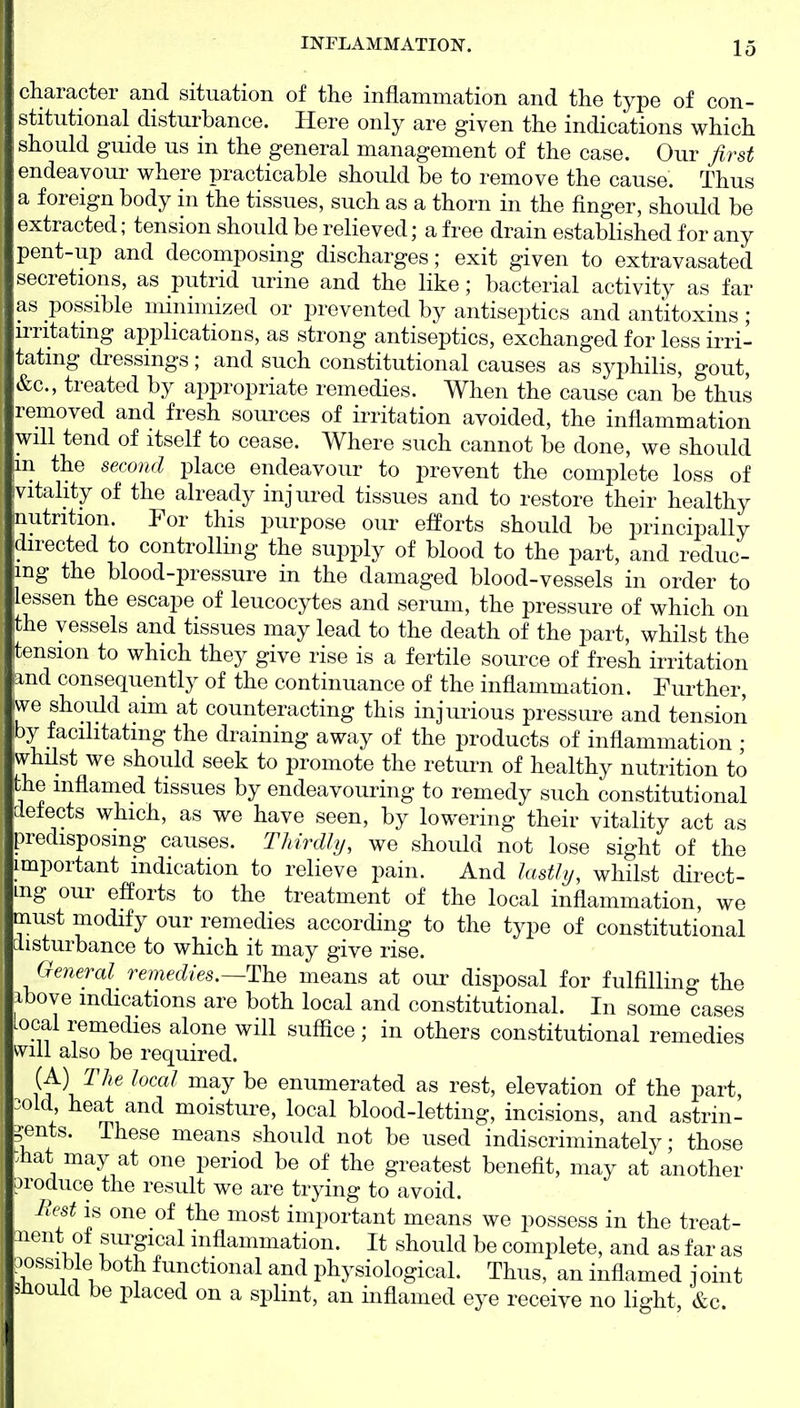 clicaracter and situation of the inflammation and the type of con- stitutional disturbance. Here only are given the indications which should guide us in the general management of the case. Our first endeavour where practicable should be to remove the cause. Thus a foreign body in the tissues, such as a thorn in the finger, should be extracted; tension should be relieved; a free drain established for any pent-up and decomposing discharges; exit given to extravasated secretions, as putrid urine and the like; bacterial activity as far as possible minimized or prevented by antiseptics and antitoxins ; irritating applications, as strong antiseptics, exchanged for less irri- tating di^essings; and such constitutional causes as syphilis, gout, &c., treated by appropriate remedies. When the cause can be thus removed and fresh sources of irritation avoided, the inflammation will tend of itself to cease. Where such cannot be done, we should m the second place endeavour to prevent the complete loss of vitahty of the already injured tissues and to restore their healthy nutrition. Por this purpose our efPorts should be principally directed to controlling the supply of blood to the part, and reduc- ing the blood-pressure in the damaged blood-vessels in order to lessen the escape of leucocytes and serum, the pressure of which on the vessels and tissues may lead to the death of the part, whilst the tension to which they give rise is a fertile source of fresh irritation and consequently of the continuance of the inflammation. Further, we should aim at counteracting this injurious pressure and tension by facilitating the draining away of the products of inflammation • whilst we should seek to promote the return of healthy nutrition to the inflamed tissues by endeavouring to remedy such constitutional defects which, as we have seen, by lowering their vitality act as predisposing causes. Thirdlij, we should not lose sight of the important indication to relieve pain. And lasthj, whilst direct- ing our efforts to the treatment of the local inflammation, we must modify our remedies according to the type of constitutional disturbance to which it may give rise. General remedies.~ThQ means at oui' disposal for fulfilling the bove indications are both local and constitutional. In some cases local remedies alone will suffice; in others constitutional remedies will also be required. (A) T/?e local may be enumerated as rest, elevation of the part, old heat and moisture, local blood-letting, incisions, and astrin- gents. These means should not be used indiscriminately; those iiat may at one period be of the greatest benefit, may at another )roduce the result we are trying to avoid. Rest IS one of the most important means we possess in the treat- iiont ol siu'gical inflammation. It should be complete, and as far as ,)ossible both functional and physiological. Thus, an inflamed joint 5-Houlcl be placed on a splint, an inflamed eye receive no light, &c.