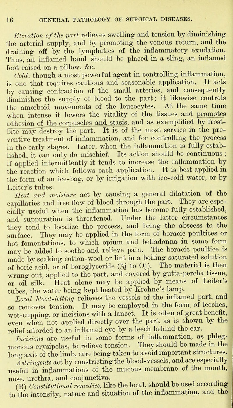 Elevation of the part relieves swelling and tension by diminishing the arterial supply, and by promoting the venous return, and the draining off by the lymphatics of the inflammatory exudation. Thus, an inflamed hand should be placed in a sling, an inflamed foot raised on a pillow, &c. Cold, though a most powerful agent in controlling inflammation, is one that requires cautious and seasonable application. It acts by causing contraction of the small arteries, and consequently diminishes the supply of blood to the part; it likewise controls the amoeboid movements of the leucocytes. At the same time when intense it lowers the vitality of the tissues and promotes adhesion of the corpuscles and stasis, and as exemplified by frost- HUe may destroy the part. It is of the most service in the pre- ventive treatment of inflammation, and for controlling the process in the early stages. Later, when the inflammation is fully estab- lished, it can only do mischief. Its action should be continuous; if applied intermittently it tends to increase the inflammation by the reaction which follows each application. It is best applied in the form of an ice-bag, or by irrigation with ice-cold water, or by Leiter's tubes. Heat and moisture act by causing a general dilatation of the capillaries and free flow of blood through the part. They are espe- cially useful when the inflammation has become fully established, and suppuration is threatened. Under the latter circumstances they tend to localize the process, and bring the abscess to the surface. They may be applied in the form of boracic poultices or hot fomentations, to which opium and belladonna in some form may be added to soothe and relieve pain. The boracic poultice is made by soaking cotton-wool or lint in a boiling saturated solution of boric acid, or of boroglyceride (5j to Oj). The material is then wrung out, applied to the part, and covered by gutta-percha tissue, or oil silk. Heat alone may be applied by means of Leiter's tubes, the water being kept heated by Krohne's lamp. Local blood-letting relieves the vessels of the inflamed part, and so removes tension. It may be employed in the form of leeches, wet-cupping, or incisions with a lancet. It is often of great benefit, even when not applied directly over the part, as is shown by the relief afforded to an infiamed eye by a leech behind the ear. Incisions are useful in some forms of inflammation, as phleg- monous erysipelas, to relieve tension. They should be made in the long axis of the limb, care being taken to avoid important structures. Astringents act by constricting the blood-vessels, and are especially useful in inflammations of the mucous membrane of the mouth, nose, urethra, and conjunctiva. (B) Constitutional remedies, like the local, should be used accordmg to the intensity, nature and situation of the inflammation, and the