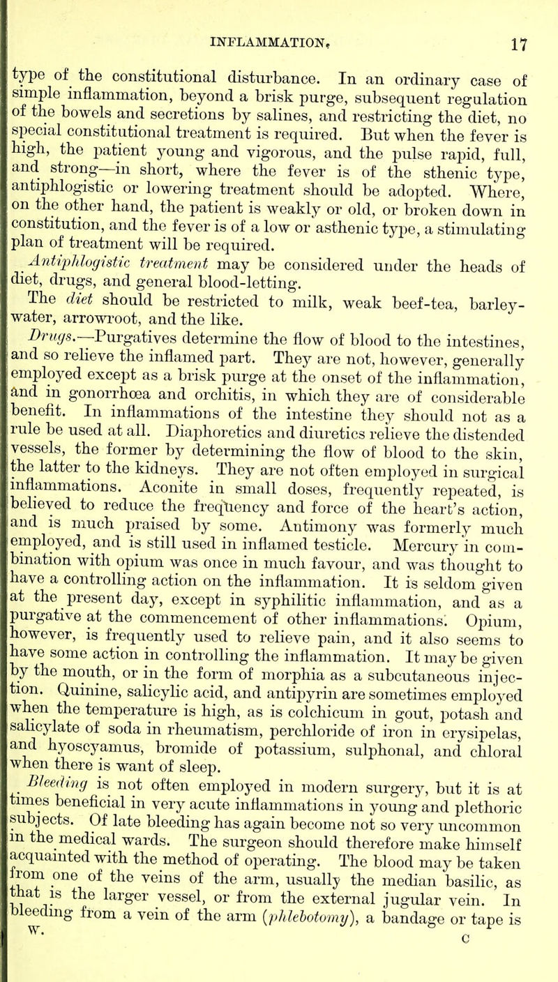 type of the constitutional disturbance. In an ordinary case of simple inflammation, beyond a brisk purge, subsequent regulation of the bowels and secretions by salines, and restricting the diet, no special constitutional treatment is required. But when the fever is high, the patient young and vigorous, and the pulse rajjid, full, and strong—in short, where the fever is of the sthenic type, antiphlogistic or lowering treatment should be adopted. Where, on the other hand, the patient is weakly or old, or broken down in constitution, and the fever is of a low or'asthenic type, a stimulating plan of treatment will be required. Antipidoghtic treatment may be considered under the heads of diet, drugs, and general blood-letting. The diet should be restricted to milk, weak beef-tea, barley- water, arrom-oot, and the like. Drw^s.—Purgatives determine the flow of blood to the intestines, and so relieve the inflamed part. They are not, however, generally employed except as a brisk purge at the onset of the inflammation, and m gonorrhoea and orchitis, in which they are of considerable benefit. In inflammations of the intestine they should not as a rule be used at all. Diaphoretics and diuretics relieve the distended vessels, the former by determining the flow of blood to the skin, the latter to the kidneys. They are not often employed in surgical inflammations. Aconite in small doses, frequently repeated, is believed to reduce the freqliency and force of the heart's action, and is much praised by some. Antimony was formerly much employed, and is still used in inflamed testicle. Mercury m com- Ibmation with opium was once in much favour, and was thought to have a controlling action on the inflammation. It is seldom given at the present day, except in syphilitic inflammation, and as a purgative at the commencement of other inflammations. Oi^ium, however, is frequently used to relieve pain, and it also seems to have some action in controlling the inflammation. It may be given by the mouth, or in the form of morphia as a subcutaneous injec- tion. Quinine, salicylic acid, and antipyrin are sometimes employed when the temperature is high, as is colchicum in gout, potash and sahcylate of soda in rheumatism, perchloride of iron in erysipelas, and hyoscyamus, bromide of potassium, sulphonal, and chloral when there is want of sleep. Bleeding is not often employed in modern surgery, but it is at times beneficial in very acute inflammations in young and plethoric subjects. Of late bleeding has again become not so very uncommon m the medical wards. The surgeon should therefore make himself acquainted with the method of operating. The blood may be taken Irom one of the veins of the arm, usually the median basilic, as that IS the larger vessel, or from the external jugular vein. In bleeding from a vein of the arm {phlehotomy), a bandage or tape is