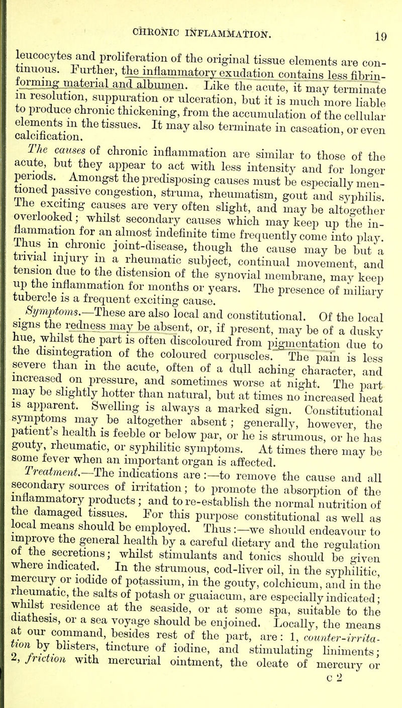 leucocytes and proliferation of the original tissue elements are con- tinuous. 1^ urther, tliejm%minatory exudation contains less fibrin- lorming iiiatenal and albumen. Like the acute, it may terminate m resolution, suppuration or ulceration, but it is much more liable to produce chronic thickening, from the accumulation of the cellular caldfication ^^^ terminate in caseation, or even The causes of chronic inflammation are similar to those of the acute but they appear to act with less intensity and for longer periods. Amongst the predisposing causes must be especially men- tioned passive congestion, struma, rheumatism, gout and syphilis ihe exciting causes are very often slight, and may be altogether overlooked; whdst secondary causes which may keep up the in- flammation for an almost indefinite time frequently come into plav Ihus in chrome joint-disease, though the cause may be but a trivial injury m a rheumatic subject, continual movement, and tension due to the distension of the synovial membrane, may keep up the inflammation for months or years. The presence of miliarv tubercle is a frequent exciting cause. Symptoms.—These are also local and constitutional. Of the local signs the redness may be absent, or, if present, may be of a duskv hue, whilst the part is often discoloured from pigmentation due to the disintegration of the coloured corpuscles.  The pain is le^s severe than m the acute, often of a dull aching character and increased on pressure, and sometimes worse at night. The part may be slightly hotter than natural, but at times no increased heat IS apparent. SweHmg is always a marked sign. Constitutional symptoms may _ be altogether absent; generally, however, the patient s^health is feeble or below par, or he is strumous, or he has gouty rheumatic, or syphilitic symptoms. At times there may be some lever when an important organ is affected. Treatment—The indications are :—to remove the cause and all secondary sources of irritation; to promote the absorption of the inflammatory products ; and to re-establish the normal nutrition of the damaged tissues. For this purpose constitutional as well as local means should be employed. Thus :-we should endeavour to improve the general health by a careful dietary and the regulation 01 the secretions; whilst stimulants and tonics should be given where indicated. In the strumous, cod-liver oil, in the syphilitic mercury or iodide of potassium, in the gouty, colchicum, and in the rlieumatic, the salts of potash or guaiacum, are especially indicated • whilst residence at the seaside, or at some spa, suitable to the diathesis, or a sea voyage should be enjoined. Locally, the means at our command, besides rest of the part, are: 1, coimter-irrita- «jon by blisters, tincture of iodine, and stimulating liniments; ^, /ridioii with mercurial ointment, the oleate of mercury or