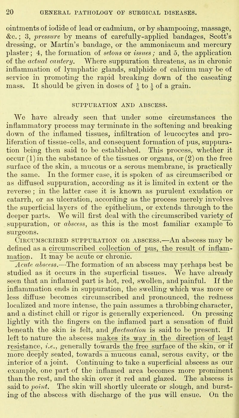 ointments of iodide of lead or cadmium, or by shampooing, massage, &c.; 3, 'pressure by means of carefully-applied bandages, Scott's dressing, or Martin's bandage, or the ammoniacum and mercury plaster; 4, the formation of setons or issues; and 5, the application of the actual cautery. Where suppuration threatens, as in chronic inflammation of lymphatic glands, sulphide of calcium may be of service in promoting the rapid breaking down of the caseating mass. It should be given in doses of i to i of a grain. SXJPPIJRATION AND ABSCESS. We have already seen that under some circumstances the inflammatory process may terminate in the softening and breaking down of the inflamed tissues, infiltration of leucocytes and pro- liferation of tissue-cells, and consequent formation of pus, suj^pura- tion being then said to be established. This process, whether it occur (1) in the substance of the tissues or organs, or (2) on the free surface of the skin, a mucous or a serous membrane, is practically the same. In the former case, it is spoken of as circumscribed or as diffused suppuration, according as it is limited in extent or the reverse; in the latter case it is known as purulent exudation or catarrh, or as ulceration, according as the process merely involves the superficial layers of the epithelium, or extends through to the deeper parts. We will first deal with the circumscribed variety of suppuration, or abscess, as this is the most familiar example to surgeons. Circumscribed suppuration or abscess.—An abscess may be defined as a circumscribed collection of pus, the result of inflam- mation. It may be acute or chronic. Acute abscess.—The formation of an abscess may perhaps best be studied as it occurs in the superficial tissues. We have already seen that an inflamed part is hot, red, swollen, and painful. If the inflammation ends in suppuration, the swelling which was more or less diffuse becomes circumscribed and j)ronounced, the redness localized and more intense, the pain assumes a throbbing character, and a distinct chill or rigor is generally experienced. On pressing lightly with the fingers on the inflamed part a sensation of fluid beneath the skin is felt, and fluctuation is said to be present. If left to nature the abscess makes its way in the direction of least resistance, i.e., generally towards the free surface of the skin, or if more deeply seated, towards a mucous canal, serous cavity, or the interior of a joint. Continuing to take a superficial abscess as our example, one part of the inflamed area becomes more prominent than the rest, and the skin over it red and glazed. The abscess is said to point. The skin will shortly ulcerate or slough, and burst- ing of the abscess with discharge of the pus will ensue. On the