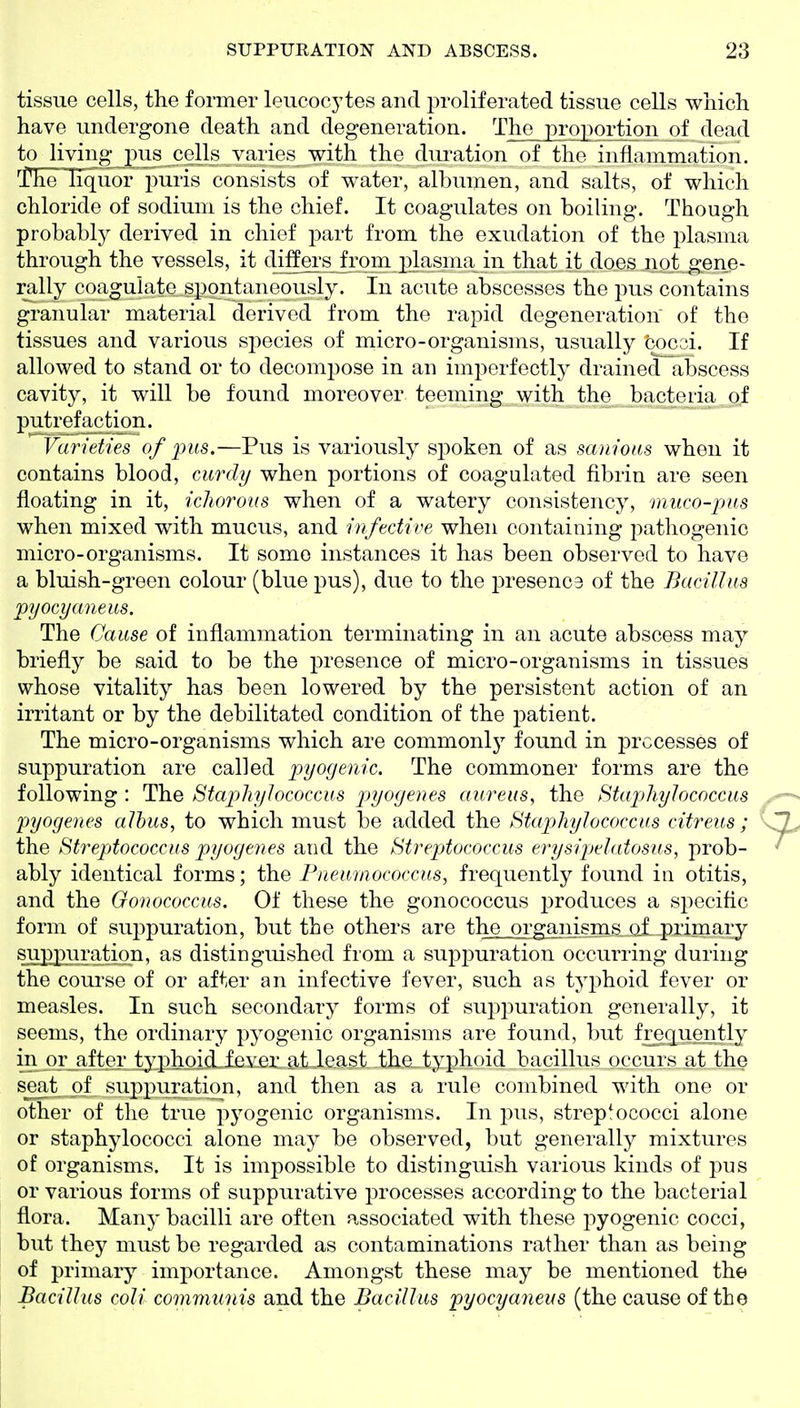 tissue cells, the former leucocytes and proliferated tissue cells which have undergone death and degeneration. The proportion of dead to living pus cells vaiies with the dui^ation of the inflammation. I'he liquor puris consists of water, albumen, and salts, of which chloride of sodium is the chief. It coagulates on boiling. Though probably derived in chief part from the exudation of the plasma through the vessels, it diffei's from plasma in that it does not gene- rally coagulate spontaneously. In acute abscesses the pus contains granular material derived from the rapid degeneration of the tissues and various species of micro-organisms, usually fcocoi. If allowed to stand or to decompose in an imperfectly drained abscess cavity, it will be found moreover teeming with the bacteria of putrefaction. 'Varieties of 2^us.—Pus is variously spoken of as sam'ons when it contains blood, curdy when portions of coagulated fibrin are seen floating in it, ichorous when of a watery consistency, muco-pus when mixed with mucus, and infective when containing pathogenic micro-organisms. It some instances it has been observed to have a bluish-green colour (blue pus), due to the presence of the Bacillus pyocyaneus. The Cause of inflammation terminating in an acute abscess may briefly be said to be the presence of micro-organisms in tissues whose vitality has been lowered by the persistent action of an irritant or by the debilitated condition of the patient. The micro-organisms which are commonlj^ found in processes of suppuration are called pyogenic. The commoner forms are the following : The Staphylococcus pyogenes aureus, the Staphylococcus pyogenes alhus, to which must be added the Staphylococcus citreus ; the St7'eptococcus pyogenes and the Streptococcus erysipelatosus, prob- ably identical forms; the Fneumococcus, frequently found in otitis, and the Gonococcus. Of these the gonococcus j^roduces a specific form of suppuration, but the others are the organisms gf primary SilPlilli'^tion, as distinguished from a suppuration occurring during the course of or after an infective fever, such as tyjjhoid fever or measles. In such secondary forms of suppuration generally, it seems, the ordinary pyogenic organisms are found, but frequently in or after typhoidlleYm^atieiist the_.typhoid bacillus occurs at the scat of suppuration, and then as a rule combined with one or other of the true pyogenic organisms. In pus, streptococci alone or staphylococci alone may be observed, but generally mixtures of organisms. It is impossible to distinguish various kinds of pus or various forms of suppurative processes according to the bacterial flora. Many bacilli are often associated with these i:)yogenic cocci, but they must be regarded as contaminations rather than as being of primary importance. Amongst these may be mentioned the Bacillus coli communis and the Bacillus pyocyaneus (the cause of the
