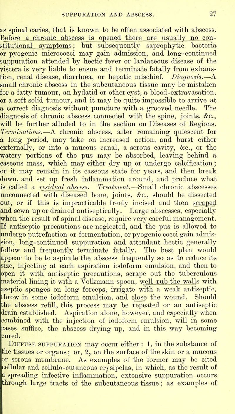 as spinal caries, that is known to be often associated with abscess. Before a chronic abscess is oj)ened there are usually no con- stitutional symptoms; but subsequently saprophytic bacteria or pyogenic micrococci may gain admission, and long-continued suppuration attended by hectic fever or lardaceous disease of the viscera is very liable to ensue and terminate fatally from exhaus- tion, renal disease, diarrhoea, or hepatic mischief. Diagnosis.—A small chronic abscess in the subcutaneous tissue may be mistaken for a fatty tumour, an hydatid or other cyst, a blood-extravasation, or a soft solid tumour, and it may be quite impossible to arrive at a correct diagnosis without puncture with a grooved needle. The diagnosis of chronic abscess connected with the spine, joints, &c., will be further alluded to in the section on Diseases of Regions. Terminations.—A chronic abscess, after remaining quiescent for a long period, may take on increased action, and burst either externally, or into a mucous canal, a serous cavity, &c., or the watery portions of the pus may be absorbed, leaving behind a caseous mass, which may either dry up or undergo calcification; or it may remain in its caseous state for years, and then break down, and set up fresh inflammation around, and produce what is called a residual abscess. Treatment.—Small chronic abscesses unconnected with diseased bone, joints, &c., should be dissected lout, or if this is impracticable freely incised and then scra^eji land sewn up or drained antiseptically. Large abscesses, especially twhen the result of spinal disease, require very careful management. |If antiseptic precautions are neglected, and the pus is allowed to jundergo putrefaction or fermentation, or pyogenic cocci gain admis- sion, long-continued suppuration and attendant hectic generally follow and frequently terminate fatally. The best plan would appear to be to aspirate the abscess frequently so as to reduce its size, injecting at each aspiration iodoform emulsion, and then to open it with antiseptic precautions, scrajoe out the tuberculous material lining it with a Yolkmann spoon, \\^l_rub the walls with aseptic sponges on long forceps, irrigate with a weak antiseptic, throw in some iodoform emulsion, and close the wound. Should the abscess refill, this process may be repeated or an antisei:)tic drain established. Aspiration alone, however, and especially when combined with the injection of iodoform emulsion, will in some cases suffice, the abscess drying uj), and in this way becoming cured. Diffuse suppuration may occur either : 1, in the substance of the tissues or organs; or, 2, on the surface of the skin or a mucous or serous membrane. As examples of the former may be cited cellular and cellulo-cutaneous erysipelas, in which, as the result of a spreading infective inflammation, extensive suppuration occui's through large tracts of the subcutaneous tissue; as examples of
