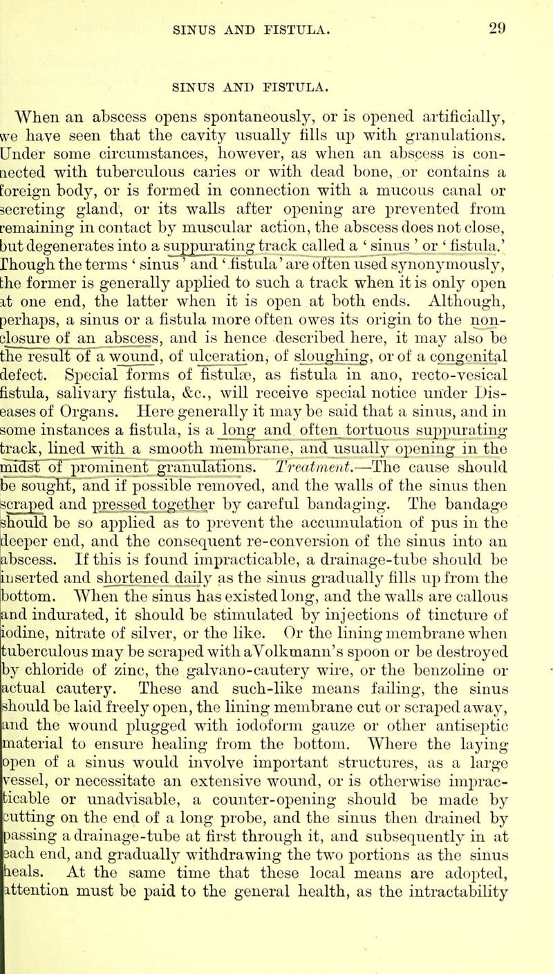 SINUS AND FISTULA. When an abscess opens spontaneously, or is opened artificially, we have seen that the cavity usually tills up with granulations. Under some circumstances, however, as when an abscess is con- nected with tuberculous caries or with dead bone, or contains a foreign body, or is formed in connection with a mucous canal or secreting gland, or its walls after opening are prevented from remaining in contact by muscular action, the abscess does not close, but degenerates into a suppurating track called a ' sinus ' or ' fistula.' rhough the terms ' sinus ' and ' fistula' are often used synonymously, the former is generally applied to such a track when it is only open a,t one end, the latter when it is open at both ends. Although, perhaps, a sinus or a fistula more often owes its origin to the non- closure of an abscess, and is hence described here, it may also be the result of a wound, of ulcei-ation, of sloughing, or of a congenital defect. Special forms of fistulse, as fistula in ano, recto-vesical fistula, salivary fistula, &c., will receive sj^ecial notice under Dis- eases of Organs. Here generally it may be said that a sinus, and in some instances a fistula, is a long and often tortuous suppurating track, lined with a smooth membrane, and usually 02:)ening in the midst of prominent gi'anulations. Treatment.—The cause should be sought, and if ]30ssible removed, and the walls of the sinus then scraped and pressed together by careful bandaging. The bandage should be so applied as to prevent the accumulation of pus in the deeper end, and the consequent re-conversion of the sinus into an a-bscess. If this is found impracticable, a drainage-tube should be a. iiserted and shortened daily as the sinus gradually fills up from the bottom. When the sinus has existed long, and the walls are callous and indui^ated, it should be stimulated by injections of tincture of iodine, nitrate of silver, or the like. Or the lining membrane when tuberculous may be scraped with aVolkmann's spoon or be destroyed by chloride of zinc, the galvano-cautery wire, or the benzoline or actual cautery. These and such-like means failing, the sinus should be laid freely open, the lining membrane cut or scraped away, and the wound plugged with iodoform gauze or other antiseptic material to ensure healing from the bottom. Where the laying open of a sinus would involve important structures, as a large vessel, or necessitate an extensive wound, or is otherwise imj^rac- ticable or unadvisable, a counter-opening should be made by cutting on the end of a long probe, and the sinus then drained by passing a drainage-tube at first through it, and subsequently in at 3ach end, and gradually withdrawing the two portions as the sinus b. eals. At the same time that these local means are adopted, ittention must be paid to the general health, as the intractability