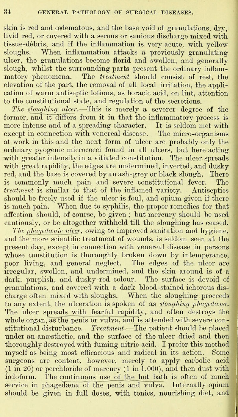 skin is red and oedematous, and the base void of granulations, dry, livid red, or covered with a serous or sanious discharge mixed with tissue-debris, and if the inflammation is very acute, with yellow sloughs. When inflammation attacks a previously granulating ulcer, the granulations become florid and swollen, and generally slough, whilst the surrounding parts present the ordinary inflam- matory phenomena. The treatment should consist of rest, the elevation of the part, the removal of all local irritation, the appli- cation of warm antiseptic lotions, as boracic acid, on lint, attention to the constitutional state, and regulation of the secretions. The sloughiug ulcer.—This is merely a severer degree of the former, and it diitters from it in that the inflammatory process is more intense and of a spreading character. It is seldom met with except in connection with venereal disease. The micro-organisms at work in this and the next form of ulcer are probably only the ordinary pyogenic micrococci found in all ulcers, but here acting with greater intensity in a vitiated constitution. The ulcer spreads with great rapidity, the edges are undermined, inverted, and dusky red, and the base is covered by an ash-grey or black slough. There is commonly much pain and severe constitutional fever. The treatment is similar to that of the inflamed variety. Antisejitics should be freely used if the ulcer is foul, and opium given if there is much pain. When due to syphilis, the proper remedies for that affection should, of course, be given ; but mercury should be used cautiously, or be altogether withheld till the sloughing has ceased. The pjuiyedmiic ulcer, owing to improved sanitation and hygiene, and the more scientific treatment of wounds, is seldom seen at the present day, except in connection with venereal disease in persons whose constitution is thoroughly broken down by intemperance, poor living, and general neglect. The edges of the ulcer are irregular, swollen, and undermined, and the skin around is of a dark, purplish, and dusky-red colour. The surface is devoid of granulations, and covered with a dark blood-stained ichorous dis- charge often mixed with sloughs. When the sloughing proceeds to any extent, the ulceration is spoken of as sloughing phagedcma. The ulcer spreads with fearful rapidity, and often destroys the whole organ, as the penis or vulva, and is attended with severe con- stitutional disturbance. Treatment.—^The patient should be placed under an antesthetic, and the surface of the ulcer dried and then thoroughly destroyed with fuming nitric acid. I prefer this method myself as being most efficacious and radical in its action. Some surgeons are content, however, merely to apply carbolic acid (1 in 20) or perchloride of mercury (1 in 1,000), and then dust with iodoform. The continuous use of the Jiot bath is often of much service in phagedeeha of the penis and viilva. Internally opium should be given in full doses, with tonics, nourishing diet, andj