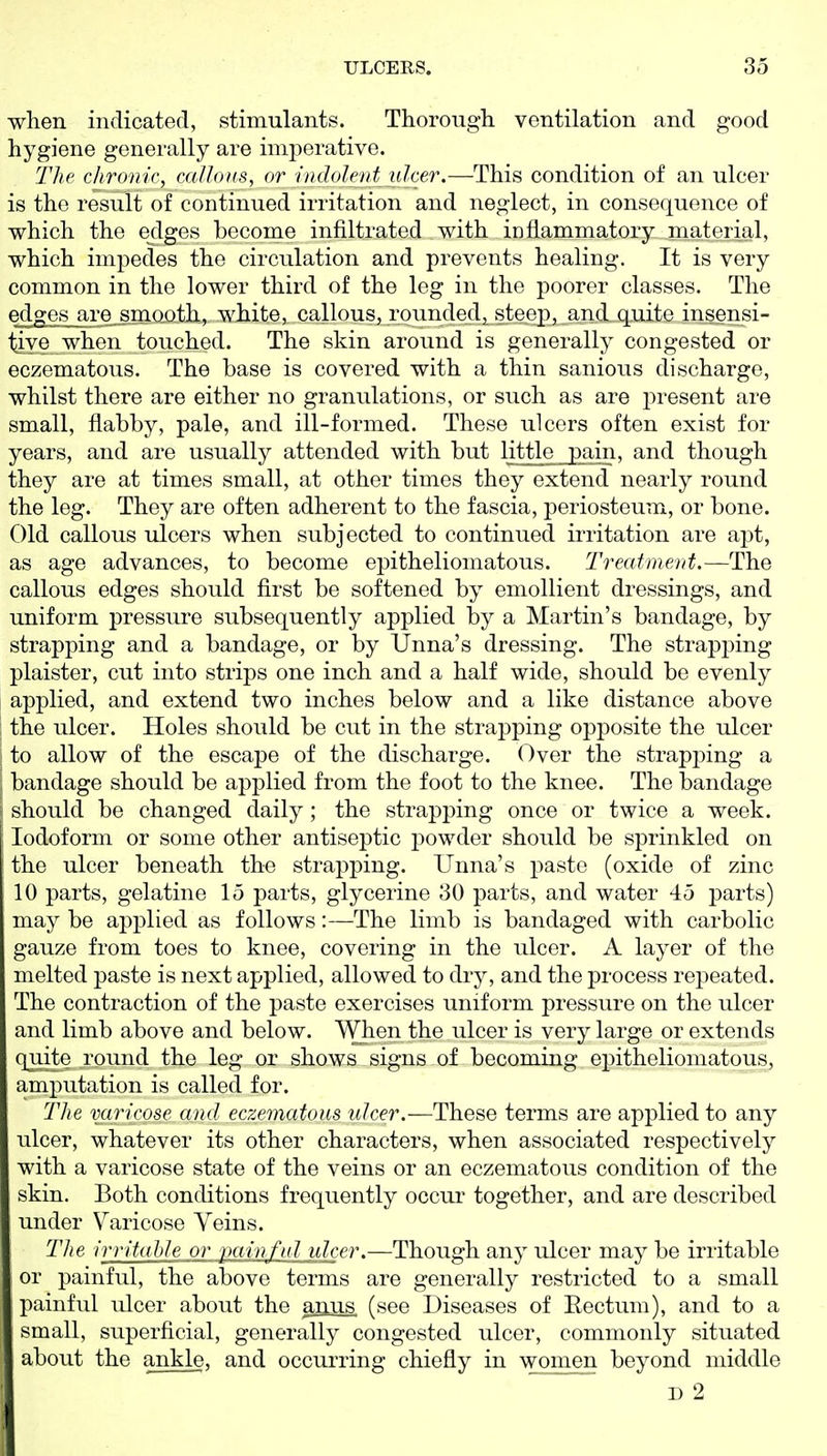 when indicated, stimulants. Thorougli ventilation and good hygiene generally are imperative. The chronic, cciUoxs, or indolent ulcer.—This condition of an ulcer is the result of continued irritation and neglect, in consequence of which the edges become infiltrated with inflammatory material, which impedes the circulation and prevents healing. It is very common in the lower third of the leg in the poorer classes. The edges are jmooth, white, callous, rounded^ steep, and quite insensi- tiy© when touched. The skin around is generally congested or eczematous. The base is covered with a thin sanious discharge, whilst there are either no granulations, or such as are present are small, flabby, pale, and ill-formed. These ulcers often exist for years, and are usually attended with but little_j)ain and though they are at times small, at other times they extend nearly round the leg. They are often adherent to the fascia, periosteum, or bone. Old callous ulcers when subjected to continued irritation are apt, as age advances, to become epitheliomatous. Treatment.—The callous edges should first be softened by emollient dressings, and uniform pressure subsequently applied by a Martin's bandage, by strapping and a bandage, or by Unna's dressing. The strapping plaister, cut into strips one inch and a half wide, should be evenly applied, and extend two inches below and a like distance above i the ulcer. Holes should be cut in the strapping opposite the ulcer i to allow of the escape of the discharge. Over the strapping a \ bandage should be applied from the foot to the knee. The bandage [ should be changed daily; the strapping once or twice a week. Iodoform or some other antiseptic powder should be sprinkled on the ulcer beneath the strapping. Unna's paste (oxide of zinc 10 parts, gelatine 15 parts, glycerine 30 parts, and water 45 parts) may be applied as follows:—The limb is bandaged with carbolic gauze from toes to knee, covering in the ulcer. A layer of the melted paste is next applied, allowed to dry, and the process repeated. The contraction of the paste exercises uniform pressure on the ulcer and limb above and below. When the ulcer is very large or extends qiiite round the leg or shows signs of becoming epitheliomatous, amputation is called for. The varicose and eczematous ulcer.—These terms are applied to any ulcer, whatever its other characters, when associated respectively with a varicose state of the veins or an eczematous condition of the skin. Both conditions frequently occur together, and are described under Varicose Yeins. The irritahleM\:Mijlfl.d idcer.—Though any ulcer may be irritable or painful, the above terms are generally restricted to a small painful ulcer about the anus, (see Diseases of Eectum), and to a small, superficial, generally congested ulcer, commonly situated about the ankle, and occurring chiefly in women beyond middle D 2