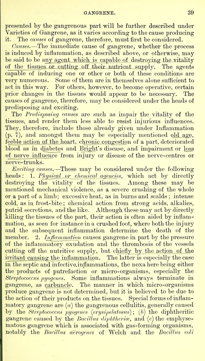 presented by the gangrenous part will be further described under Varieties of Gangrene, as it varies according to the cause producing it. The causes of gangrene, therefore, must first be considered. Causes.—The immediate cause of gangrene, whether the process is induced by inflammation, as described above, or otherwise, may be said to be any_ag^ent, which is capable of destroying the vitality of the tissues or. cutting off their nutrient supply. The agents capable of inducing one or other or both of these conditions are very numerous. Some of them are in themselves alone sufficient to act in this way. For others, however, to become operative, certain prior changes in the tissues would appear to be necessary. The causes of gangrene, therefore, may be considered under the heads of predisposing and exciting. The Predisposing causes are such as impair the vitality of the tissues, and render them less able to resist injurious influences. They, therefore, include those already given under Inflammation (p. 7), and amongst them may be especially mentioned old-age, feeble action of the heart, chronic congestion of a part, deteriorated blood as in diabetes and Bright's disease, and impairment or loss of nerve influence from injury or disease of the nerve-centres or nerve-trunks. Exciting causes.—These may be considered under the following heads: 1. Physical or chemical agencies, which act by directly destroying the vitality of the tissues. Among these may be mentioned mechanical violence, as a severe crushing of the whole or a part of a limb; excessive heat, as in burns and scalds ; intense cold, as in frost-bite; chemical action from strong acids, alkalies, putrid secretions, and the like. Although these may act by directly killing the tissues of the part, their action is often aided by inflam- mation, as seen for instance in a crushed foot, where both the injury and the subsequent inflammation determine the death of the member. 2. Inflammation- causes gangrene in part by the pressure of the inflammatory exudation and the thrombosis of the vessels cutting off the nutritive supply, but chiefly by the action of the ii^ajitj^^^ the inflammation. The latter is especially the case in the septic and infoctive.inflammations, the noxa here being either the products of putrefaction or micro-organisms, especially the Streptococcus pyogenes. Some inflammations always terminate in gangrene, as carbuncle. The manner in which micro-organisms produce gangrene is not determined, but it is believed to be due to the action of their products on the tissues. Special forms of inflam- matory gangrene are (a) the gangrenous cellulitis, generally caused by the Streptococcus pyogenes [erysipelatosus); {h) the diphtheritic gangrene caused by the Bacillus (hphtherice, and (c) the emphyse- matous gangrene which is associated with gas-forming organisms, notably the Bacillus aerogenes of Welch and the Bacillus coli