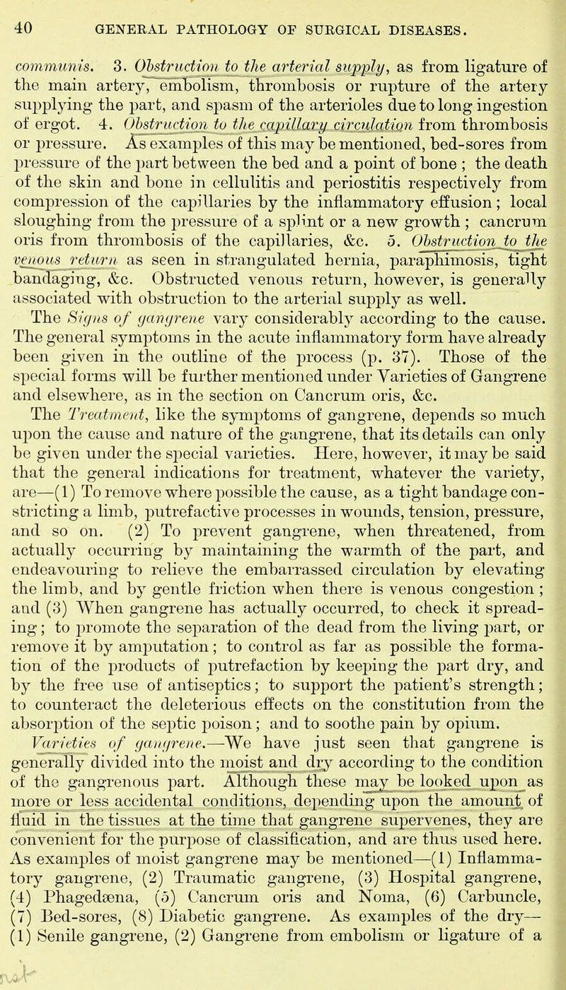 communis. 3. Obstruction to the arterial supply, as from ligature of the main artery, arhbolism, thrombosis or rupture of the artery supplying the part, and spasm of the arterioles due to long ingestion of ergot. 4. Obstruction to the capillary circuJatiQu from thrombosis or pressure. As examples of this may be mentioned, bed-sores from pressure of the part between the bed and a point of bone ; the death of the skin and bone in cellulitis and periostitis respectively from compression of the capillaries by the inflammatory effusion ; local sloughing from the pressure of a splint or a new growth; cancrum oris from thrombosis of the capillaries, &c. 5. Obstructionjo the venous return as seen in strangulated hernia, paraphimosis, tight bandaging, &c. Obstructed venous return, however, is generally associated with obstruction to the arterial supply as well. The Signs of gangrene vary considerably according to the cause. The general symptoms in the acute inflammatory form have already been given in the outline of the process (p. 37). Those of the special forms will be further mentioned under Varieties of Gangrene and elsewhere, as in the section on Cancrum oris, &c. The 'Treatment, like the symptoms of gangrene, depends so much ujion the cause and nature of the gangrene, that its details can only be given under the special varieties. Here, however, it may be said that the general indications for treatment, whatever the variety, are—(1) To remove where possible the cause, as a tight bandage con- stricting a limb, putrefactive processes in wounds, tension, pressure, and so on. (2) To prevent gangrene, when threatened, from actually occurring by maintaining the warmth of the part, and endeavouring to relieve the embarrassed circulation by elevating the limb, and by gentle friction when there is venous congestion ; and (3) When gangrene has actually occurred, to check it spread- ing ; to promote the separation of the dead from the living part, or remove it by amjiutation; to control as far as possible the forma- tion of the j^roducts of putrefaction by keei:>ing the part dry, and by the free use of antiseptics; to support the patient's strength; to counteract the deleterious effects on the constitution from the absorption of the septic poison; and to soothe pain by opium. Varieties of gangrene.—We have just seen that gangrene is generally divided into the n_ioist and diy according to the condition of the gangrenous part. Although these rnay^ be looked upon^as more or less accidental conditions, depending upon the amount of fluid in the tissues at the time that gangrene supervenes, they are convenient for the purpose of classification, and are thus used here. As examples of moist gangrene may be mentioned—(1) Inflamma- tory gangrene, (2) Traumatic gangrene, (3) Hospital gangrene, (4) Phagedsena, (5) Cancrum oris and Noma, (6) Carbuncle, (7) Bed-sores, (8) Diabetic gangrene. As examples of the dry— (1) Senile gangrene, (2) Gangrene from embolism or ligature of a