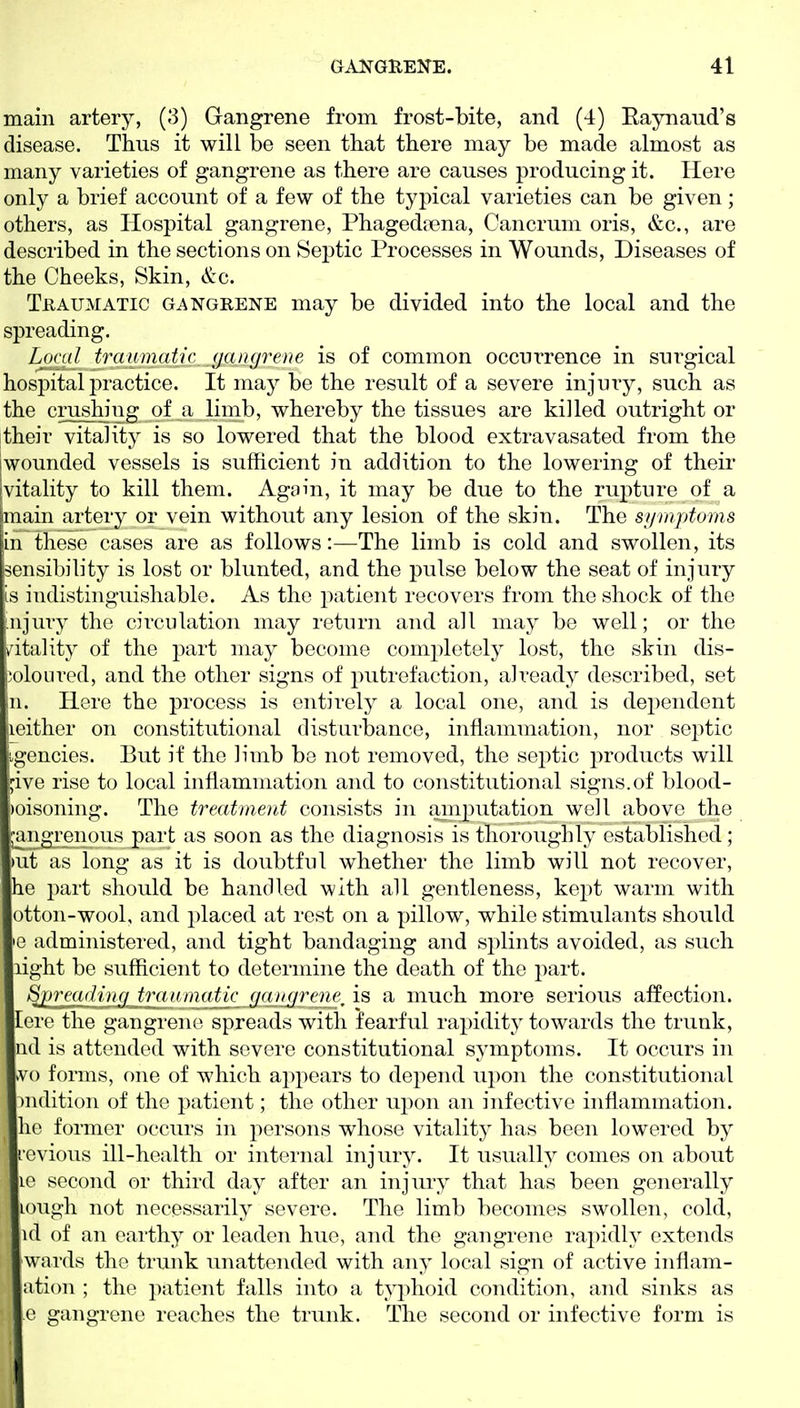 main artery, (3) Gangrene from frost-bite, and (4) Eaynaud's disease. Thus it will be seen that there may be made almost as many varieties of gangrene as there are causes producing it. Here only a brief account of a few of the typical varieties can be given; others, as Hospital gangrene, Phageda?na, Cancrum oris, &c., are described in the sections on Sej^tic Processes in Wounds, Diseases of the Cheeks, Skin, &c. TuAUMATic GANGRENE may be divided into the local and the spreading. Loral traumatic gangrene is of common occurrence in surgical hospital practice. It may be the result of a severe injury, such as the crushing ^f a limb, whereby the tissues are killed outright or their vitality is so lowered that the blood extravasated from the iwounded vessels is sufficient in addition to the lowering of their [vitality to kill them. Again, it may be due to the rupture of a main artery or vein without any lesion of the skin. The symptoms in these cases are as follows:—The limb is cold and swollen, its sensibility is lost or blunted, and the pulse below the seat of injury is indistinguishable. As the i^atient recovers from the shock of the injury the circulation may return and all may be well; or the vitality of the part may become completely lost, the skin dis- joloiired, and the other signs of putrefaction, already described, set n. Here the process is entirely a local one, and is dependent iieither on constitutional disturbance, inflammation, nor septic agencies. But if the limb be not removed, the sej^tic i:)roducts will ;ive rise to local inflammation and to constitutional signs.of blood- poisoning. The treatment consists in am23utation well above the jangreiious part as soon as the diagnosis is thoroughly established; )ut as long as it is doubtful whether the limb will not recover, he part should be handled with all gentleness, kept warm with otton-wool, and placed at rest on a pillow, while stimulants should 'G administered, and tight bandaging and splints avoided, as such light bo sufficient to determine the death of the part. Sjjrradiitg ini niaatk_^a^igrene/iB a much more serious affection, lore the gangrene spreads with fearful rapidity towards the trunk, nd is attended with severe constitutional symptoms. It occurs in vvo forms, one of which appears to depend upon the constitutional )n(lition of the patient; the other upon an infective inflammation, he former occurs in persons whose vitality has been lowered by rcvious ill-health or internal injury. It usually comes on about 10 second or third day after an injury that has been generally lough not necessarily severe. The limb becomes swollen, cold, ul of an earthy or leaden hue, and the gangrene rapidly extends wards the trunk unattended with any local sign of active inflam- ation ; the patient falls into a typhoid condition, and sinks as 0 gangrene reaches the trunk. The second or infective form is