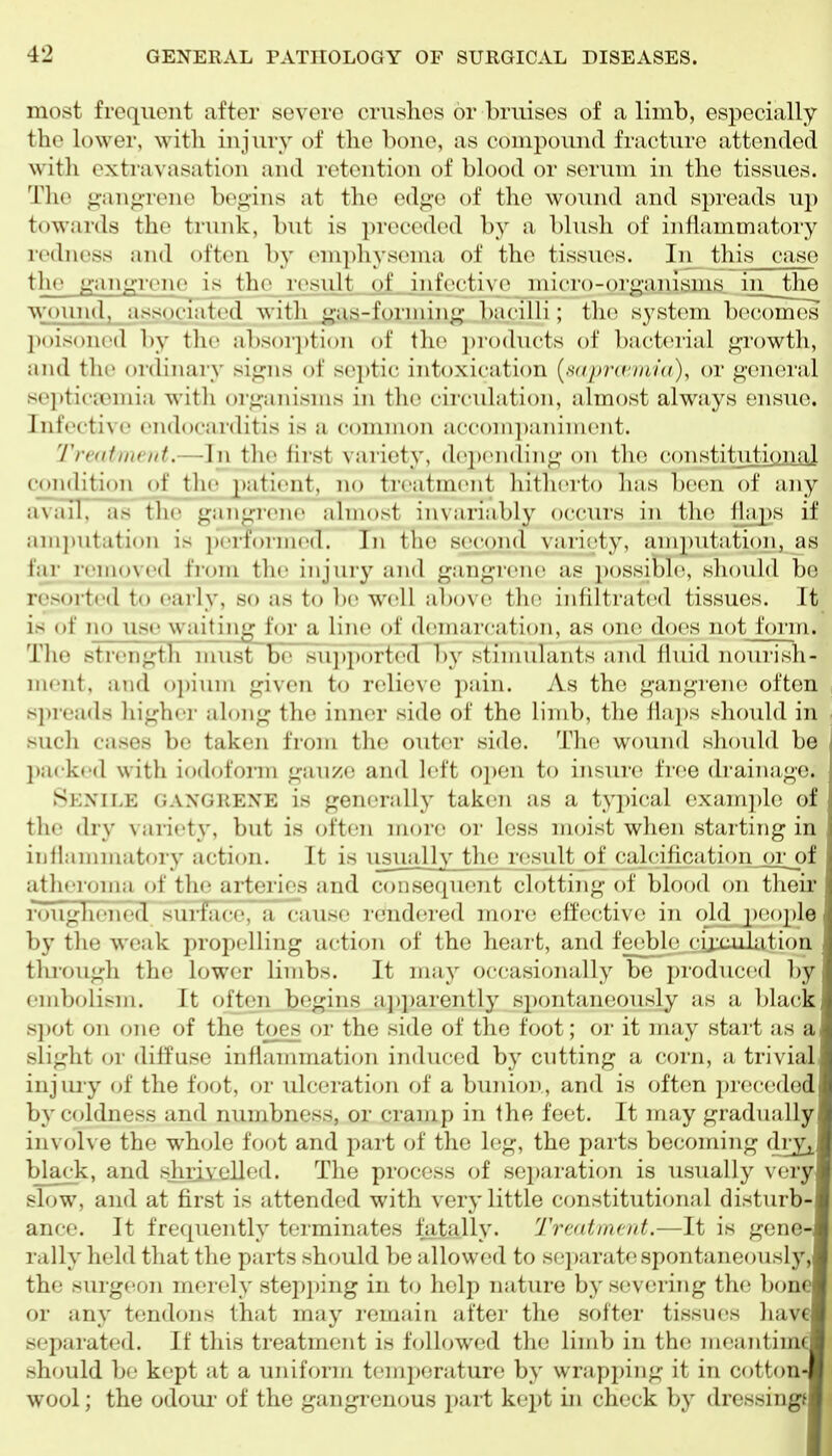 most frequent after severe crushes or bruises of a limb, especially the lower, with injury of the bone, as compound fracture attended witli extravasation and retention of blood or serum in the tissues. 'riu> <i'an^-rene be<iins at the edge of the wound and spreads up towards the trunk, but is jn-ecedcd by a blush of inflammatory icdnoss and often by emphysema of the tissues. In tliis case the gim^icnc is tlic result of iiif('cti\c niicro-or^imisiiis in the wound, associated witli -■as-l'oniiiiiL;' l)acilli ; tlie system becomes l)()is()nt'd by the absori)ti()n of the i)r()ducts of bacterial j^rowth, and tlie ordinaiy signs of septic intoxication {n((imrini((), or general s('])ticiinnia witli organisms in the circulation, almost always ensue. Infective endocarditis is a common acconi])ainmcnt. Trndtnctit.—In the first variety, deix'iiding on the constitiitional condition of the 2>iitient, no treatmcMit hitherto lias been of any aviiil, as the gangrene almost invariably occiu's in the flaps if am])utation is performed. In the sec^ond variety, amputation, as far removed from the injury and gangrene as i)ossibl(s slioidd be resorted to early, so as to l)e well above the infiltrat(^(l tissues. It is of no use waiting^for a line of demarcation, as one does not form. The strength must be siijlported by stimulants and fluid nourish- mi'iit, and ojnum given to relieve pain. As the gangrene often spi eads liigher along the inner side of the limb, the fiaj)s should in sucli cases be taken from the outer side. The wound should be l)a( k<'d with iod(jfonn gauze and left open to insure free drainage. Senile gangrene is generally taken as a typical example of the dry variety, but is often more or less moist when starting in iiillammatory action. It is iisually the result of calcificationjor of atlieroma of the arteries and consequent clotting of blood on their roughened sui-face, a cause rendered more effective in old j)eople by the weak propelling action of the heai't, and feeble cijxuilation through the lower limbs. It may occasionally be produc(!d l)y embolism. It often begins api)arently spontaneously as a black spot on one of the toes or the side of the foot; or it may start as a slight or diffuse inflammation induced by cntting a corn, a trivial injui-y of the fVx^t, or ulcerati(;n of a bunion, and is often preceded by coldness and numbness, or cramp in the feet. It may gradually in\ olve the wh(jle foot and part of the leg, the parts becoming dry^ black, and shrivelled. The process of separation is usually very slow, and at first is attended with very little constitutional disturb- ance. It fre([uently terminates fatally. Treatment.—It is gene rally held that the parts should be allowed to separate spontaneously the surgeon mei-ely stepping in to help nature by severing the bone or any tendons that may remain after the softer tissues have separated. If this treatment is followed the limb in the meantim should be kept at a uniform temperature by wrapping it in cotton wool; the odoui' of the gangrenous part kept in check by dressingf