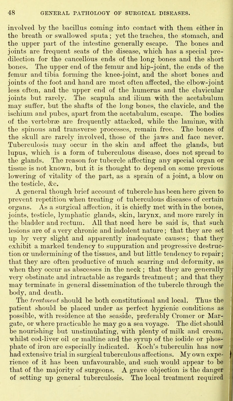 involved by tlie bacillus coming into contact with them either in the breath or swallowed sputa; yet the trachea, the stomach, and the upper part of the intestine generally escape. The bones and joints are frequent seats of the disease, which has a special pre- dilection for the cancellous ends of the long bones and the short bones. The upper end of the femur and hip-joint, the ends of the femur and tibia forming the knee-joint, and the short bones and joints of the foot and hand are most often affected, the elbow-joint less often, and the upper end of the humerus and the clavicular joints but rarely. The scapula and ilium with the acetabulum may suffer, but the shafts of the long bones, the clavicle, and the ischium and pubes, apart from the acetabulum, escape. The bodies of the vertebrae are frequently attacked, while the laminae, with the spinous and transverse processes, remain free. The bones of the skull are rarely involved, those of the jaws and face never. Tuberculosis may occur in the skin and affect the glands, but lupus, which is a form of tuberculous disease, does not spread to the glands. The reason for tubercle affecting any special organ or tissue is not known, but it is thought to depend on some previous lowering of vitality of the part, as a sprain of a joint, a blow on the testicle, &c. A general though brief account of tubercle has been here given to prevent repetition when treating of tuberculous diseases of certain organs. As a surgical affection, it is chiefly met with in the bones, joints, testicle, lymphatic glands, skin, larynx, and more rarely in the bladder and rectum. All that need here be said is, that such lesions are of a very chronic and indolent nature; that they are set up by very slight and apparently inadequate causes; that they exhibit a marked tendency to suppuration and progressive destruc- tion or undermining of the tissues, and but little tendency to repair; that they are often productive of much scarring and deformity, as when they occur as abscesses in the neck ; that they are generally very obstinate and intractable as regards treatment; and that they may terminate in general dissemination of the tubercle through the body, and death. The treatment should be both constitutional and local. Thus the patient should be placed under as perfect hygienic conditions as possible, with residence at the seaside, preferably Cromer or Mar- gate, or where practicable he may go a sea voyage. The diet should be nourishing but unstimulating, with plenty of milk and cream, whilst cod-liver oil or maltine and the syrup of the iodide or phos- phate of iron are especially indicated. Koch's tuberculin has now had extensive trial in surgical tuberculous affections. My own expe- rience of it has been unfavourable, and such would appear to be that of the majority of surgeons. A grave objection is the danger of setting up general tuberculosis. The local treatment required
