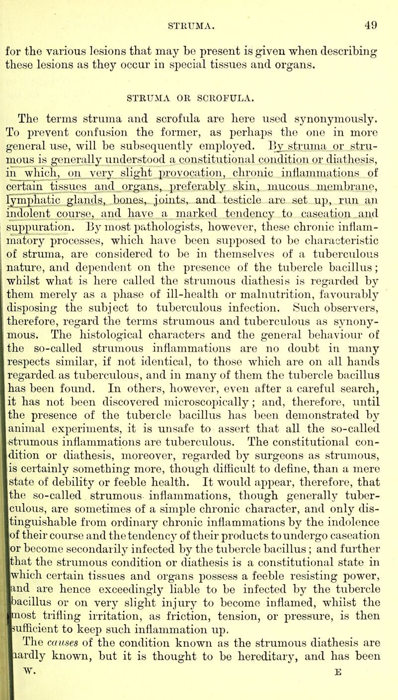 for the various lesions that may be present is given when describing these lesions as they occur in special tissues and organs. STRUMA OR SCROFULA. The terms struma and scrofula are here used synonymously. To prevent confusion the former, as perhaps the one in more general use, will be subsequently employed. Bj struma or stru- mous is generally understood a constitutional condition or diathesis, in which, on very slight provocation, chronic inflammations of certain tissues and organs, preferably skin, mucoas membrane, lymphatic glands, bones, joints, and testicle are set up, run an indolent course, and have a marked tendency to caseation and suppuration. By most pathologists, however, these chronic inflam- I matory processes, which have been supposed to be characteristic of struma, are considered to be in themselves of a tuberculous 1 nature, and dependent on the presence of the tubercle bacillus; whilst what is here called the strumous diathesis is regarded by them merely as a phase of ill-health or malnutrition, favourably disjjosing the subject to tuberculous infection. Such observers, therefore, regard the terms strumous and tuberculous as S3^nony- mous. The histological characters and the general behaviour of the so-called strumous inflammations are no doubt in many respects similar, if not identical, to those which are on all hands regarded as tuberculous, and in many of them the tubercle bacillus has been found. In others, however, even after a careful search, it has not been discovered microscopically; and, therefore, until the presence of the tubercle bacillus has been demonstrated by animal experiments, it is unsafe to assert that all the so-called strumous inflammations are tuberculous. The constitutional con- dition or diathesis, moreover, regarded by surgeons as strumous, is certainly something more, though difficult to define, than a mere state of debility or feeble health. It would appear, therefore, that the so-called strumous inflammations, though generally tuber- culous, are sometimes of a simple chronic character, and only dis- tinguishable from ordinary chronic inflammations by the indolence of their course and the tendency of their products to undergo caseation or become secondarily infected by the tubercle bacillus ; and further that the strumous condition or diathesis is a constitutional state in which certain tissues and organs possess a feeble resisting power, and are hence exceedingly liable to be infected by the tubercle , bacillus or on very slight injury to become inflamed, whilst the most trifling irritation, as friction, tension, or pressure, is then sufficient to keep such inflammation up. The causes of the condition known as the strumous diathesis are lardly known, but it is thought to be hereditary, and has been W. E