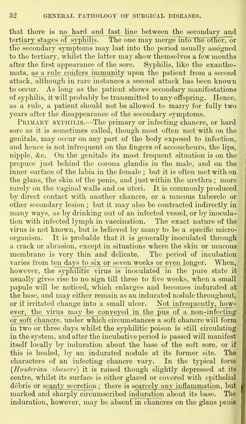 that there is no hard and fast line between the secondary and tertiary stages of syphilis. The one may merge into the other, or the secondary symptoms may last into the period usually assigned to the tertiary, whilst the latter may show themselves a few months after the first appearance of the sore. Syphilis, like the exanthe- mata, as a rule coiifers jmmunity upon the patient from a second attack, although in rare instances a second attack has been known to occur. As long as the patient shows secondary manifestations of syphilis, it will probably be transmitted to any offspring. Hence, as a rule, a patient should not be allowed to marry for fully two years after the disappearance of the secondary symptoms. Primary syphilis.—The primary or infecting chancre, or hard sore as it is sometimes called, though most often met with on the genitals, may occur on any part of the body exposed to infection, and hence is not infrequent on the fingers of accoucheurs, the lips, nipple, &c. On the genitals its most frequent situation is on the prepuce just behind the corona glandis in the male, and on the inner surface of the labia in the female ; but it is often met with on the glans, the skin of the penis, and just within the urethra; more rarely on the vaginal walls and os uteri. It is commonly produced by direct contact with another chancre, or a mucous tubercle or other secondary lesion ; but it may also be contracted indirectly in many ways, as by drinking out of an infected vessel, or by inocula- tion with infected lymph in vaccination. The exact nature of the virus is not known, but is believed by many to be a sj^ecific micro- organism. It is probable that it is generally inoculated through a crack or abrasion, except in situations where the skin or mucous membrane is very thin and delicate. The period of incubation varies from ten days to six or seven weeks or even longer. When, however, the syphilitic virus is inoculated in the pure state it usually gives rise to no sign till three to five weeks, when a small l^apule will be noticed, which enlarges and becomes indurated at the base, and may either remain as an indurated nodule throughout, or if irritated change into a small ulcer. Not infrequently, how- ever, the vii'us may be conveyed in the pus of a non-infecting or soft chancre, under which circumstances a soft chancre will form in two or three days whilst the syphilitic poison is still circulating in the system, and after the incubative i)eriod is passed will manifest itself locally by induration about the base of the soft sore, or if this is healed, by an indurated nodule at its former site. The characters of an infecting chancre vary. In the typical form [HiiAiterian chancre) it is raised though slightly depressed at its centre, whilst its surface is either glazed or covered with epithelial debris or scanty^ secretio^n; there is scarcely any inflammation, but marked and sharply circumscribed induration about its base. The induration, however, may be absent in chancres on the glans penis