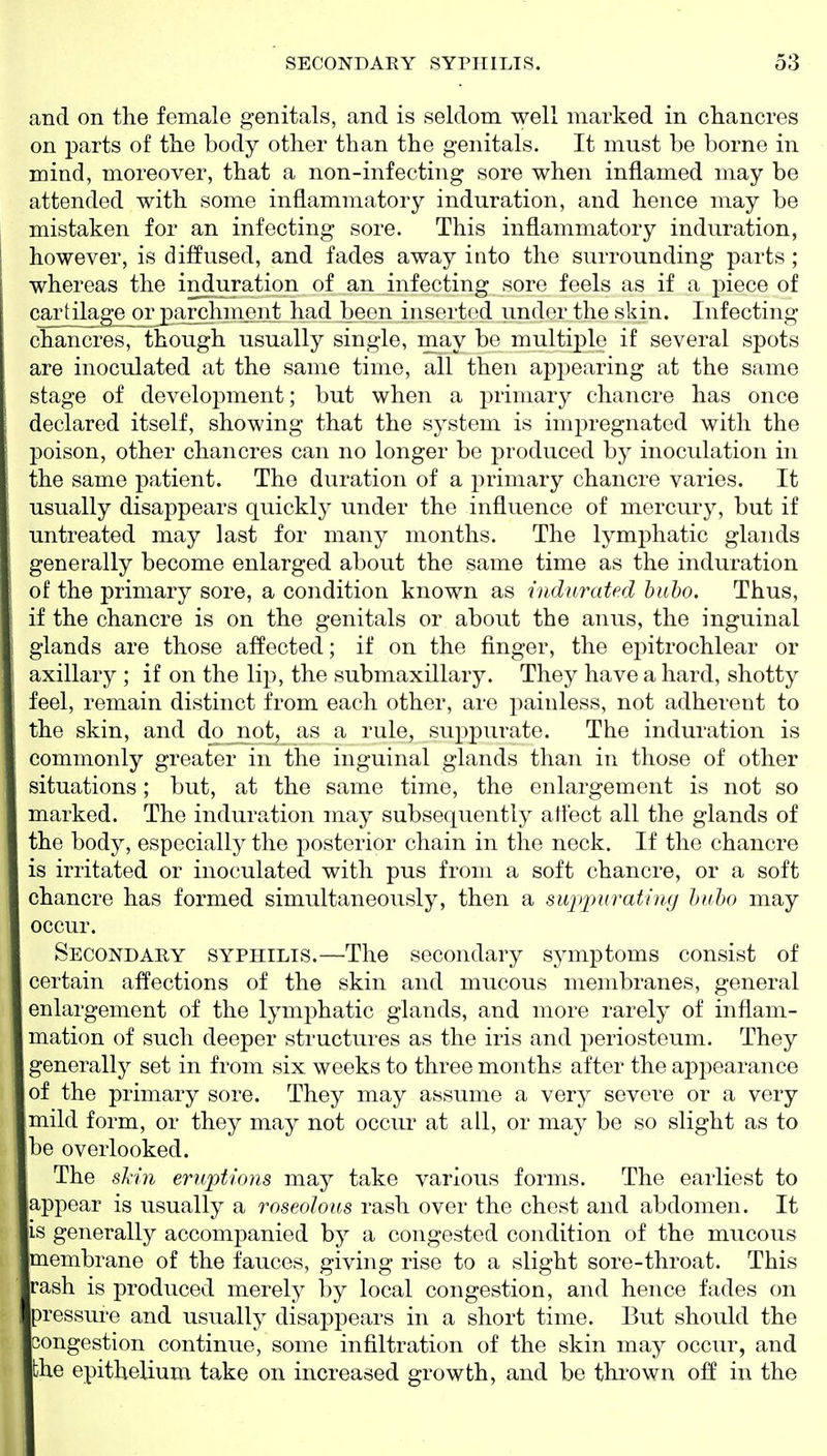 and on the female genitals, and is seldom well marked in chancres on parts of the body other than the genitals. It must be borne in mind, moreover, that a non-infecting sore when inflamed may be attended with some inflammatory induration, and hence may be mistaken for an infecting sore. This inflammatory induration, however, is diffused, and fades away into the surrounding parts; whereas the induration of an infecting sore feels as if a piece of cartilage^£paiNchinent had been inserted under the skin. Infecting chancres, though usually single, may be multiple if several spots are inoculated at the same time, all then apj^earing at the same stage of development; but when a primary chancre has once declared itself, showing that the system is impregnated with the poison, other chancres can no longer be produced by inoculation in the same patient. The duration of a j^rimary chancre varies. It usually disappears quickly under the influence of mercury, but if untreated may last for many months. The lymphatic glands generally become enlarged about the same time as the induration of the primary sore, a condition known as indurated bubo. Thus, if the chancre is on the genitals or about the anus, the inguinal glands are those affected; if on the finger, the epitrochlear or axillary ; if on the lip, the submaxillary. They have a hard, shotty feel, remain distinct from each other, are painless, not adherent to the skin, and do not, as a rule, suppurate. The induration is commonly greater in the inguinal glands than in those of other situations; but, at the same time, the enlargement is not so marked. The induration may subsequently affect all the glands of the body, especially the posterior chain in the neck. If the chancre IS irritated or inoculated with pus from a soft chancre, or a soft chancre has formed simultaneously, then a sujtpurating bubo may occur. Secondary syphilis.—The secondary symptoms consist of certain affections of the skin and mucous membranes, general enlargement of the lymphatic glands, and more rarely of inflam- mation of such deeper structures as the iris and periosteum. They generally set in from six weeks to three months after the aiDpearance of the primary sore. They may assume a very severe or a very mild form, or they may not occur at all, or may be so slight as to be overlooked. The slin eruptions may take various forms. The earliest to appear is usually a roseolous rash over the chest and abdomen. It IS generally accompanied by a congested condition of the mucous membrane of the fauces, giving rise to a slight sore-throat. This rash is produced merely by local congestion, and hence fades on pressure and usually disappears in a short time. But should the congestion continue, some infiltration of the skin may occur, and the epithelium take on increased growth, and be thrown off in the