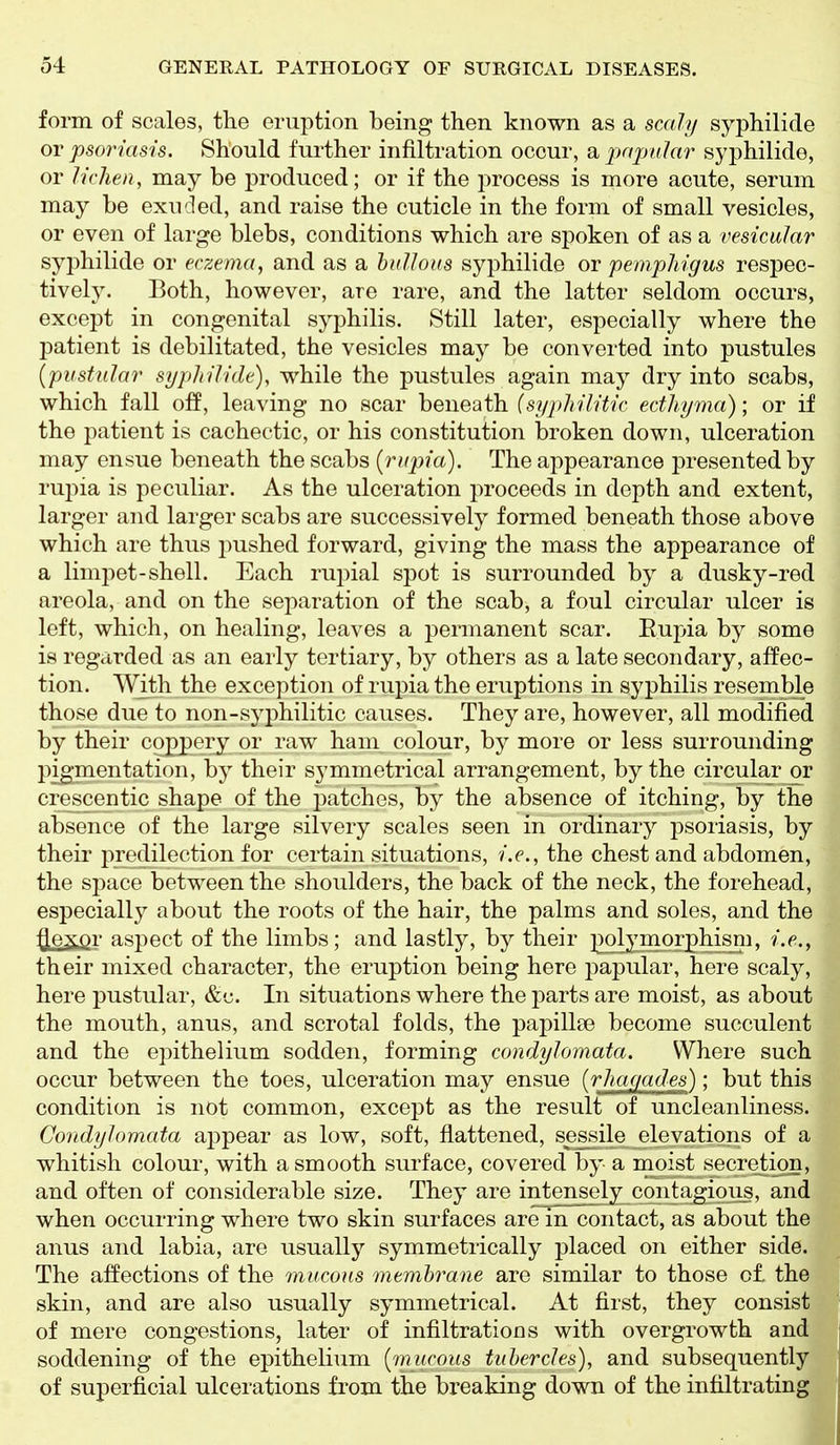 form of scales, the eruption being then known as a scaly syphilide or psoriasis. Should further infiltration occur, a papular syphilide, or lichen, may be produced; or if the jirocess is more acute, serum may be exuded, and raise the cuticle in the form of small vesicles, or even of large blebs, conditions which are spoken of as a vesicular syphilide or eczema, and as a bullous syphilide or pemphigus respec- tively. Both, however, are rare, and the latter seldom occurs, except in congenital syphilis. Still later, especially where the patient is debilitated, the vesicles may be converted into pustules {pustular syphilide), while the pustules again may dry into scabs, which fall off, leaving no scar beneath {syphilitic ecthyma); or if the patient is cachectic, or his constitution broken down, ulceration may ensue beneath the scabs {rupia). The appearance presented by rupia is peculiar. As the ulceration proceeds in depth and extent, larger and larger scabs are successively formed beneath those above which are thus pushed f(jrward, giving the mass the appearance of a limi:)et-shell. Each rupial spot is surrounded by a dusky-red areola, and on the separation of the scab, a foul circular ulcer is left, which, on healing, leaves a permanent scar. Eujjia by some is regarded as an early tertiary, by others as a late secondary, affec- tion. With the exception of rupia the eruptions in syphilis resemble those due to non-syphilitic causes. They are, however, all modified by their copjjery or raw ham colour, by more or less surrounding pigmentation, by their symmetrical arrangement, by the circular or crescentic shape of the patches, by the absence of itching, by the absence of the large silvery scales seen in ordinary psoriasis, by their j)redilection for certain situations, i.e., the chest and abdomen, the space between the shoulders, the back of the neck, the forehead, especially about the roots of the hair, the palms and soles, and the ^exor aspect of the limbs; and lastly, by their j^olymorphisni, i.e., their mixed character, the eruption being here jDapular, here scaly, here pustular, In situations where the parts are moist, as about the mouth, anus, and scrotal folds, the papillse become succulent and the epithelium sodden, forming condylomata. Where such occur between the toes, ulceration may ensue {rhac/ades); but this condition is not common, except as the result of uncleanliness. Condylomata appear as low, soft, flattened, sessile elevations of a whitish colour, with a smooth surface, covered by a moist secretion, and often of considerable size. They are intensely contagious, and when occurring where two skin surfaces are in contact, as about the anus and labia, are usually symmetrically placed on either side. The affections of the mucous membrane are similar to those of. the skin, and are also usually symmetrical. At first, they consist of mere congestions, later of infiltrations with overgrowth and soddening of the epithelium {mucous tubercles), and subsequently of superficial ulcerations from the breaking down of the infiltrating