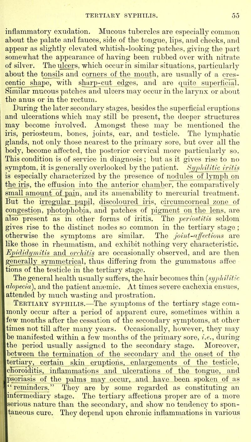 inflammatory exudation. Mucous tubercles are especially common about the palate and fauces, side of the tongue, lips, and cheeks, and appear as slightly elevated whitish-looking patches, giving the part somewhat the appearance of having been rubbed over with nitrate of silver. The ulcers, which occur in similar situations, particularly about the tonsils and corners of the mouth, are usually of a cres- centic^ shape, with sharp-cut edges, and are quite superficial. Similar mucous i:)atches and ulcers may occur in the larynx or about the anus or in the rectum. I During the later secondary stages, besides the superficial eruptions ; and ulcerations which may still be present, the deeper structures ■ may become involved. Amongst these may be mentioned the iris, periosteum, bones, joints, ear, and testicle. The lymphatic glands, not only those nearest to the primary sore, but over all the body, become affected, the posterior cervical more particularly so. This condition is of service in diagnosis ; but as it gives rise to no symptom, it is generally overlooked by the patient. ^jMEliilil'^ rritis is especially characterized by the presence of nodules of lymph on the iris, the effusion into the anterior chamber, the comparatively small amount of pain, and its amenability to mercurial treatment. But the irregular pupil, discoloured iris, circumcorneal zone of congestion, photophobia, and patches of j^igment on the lens, are also present as in other forms of iritis. The periostitis seldom gives rise to the distinct nodes so common in the tertiary stage ; otherwise the symptoms are similar. The joint-affections are like those in rheumatism, and exhibit nothing very characteristic. EjMiclijmitis and orchitis are occasionally observed, and are then generall}^ symmetrical, thus differing from the gummatous affec tions of the testicle in the tertiary stage. The general health usually suffers, the hair becomes thin {syphilitic alopecia), and the patient ansemic. At times severe cachexia ensues, attended by much wasting and prostration. Tertiary syphilis.—The symptoms of the tertiary stage com- monly occur after a j)eriod of apparent cure, sometimes within a few months after the cessation of the secondary symptoms, at other times not till after many years. Occasionally, however, they may be manifested within a few months of the primary sore, i.e., during the period usually assigned to the secondary stage. Moreover, ^§iween the termination of the secondary and the onset of the tertiary, certain skin eruptions, enlargements of the testicle, choroiditis, inflammations and ulcerations of the tongue, and psoriasis of the palms may occiu% and have been spoken of as reminders. They are by some regarded as constituting an intermediary stage. The tertiary affections proper are of a more serious nature than the secondary, and show no tendency to spon- taneous cure. They depend upon chronic inflammations in various