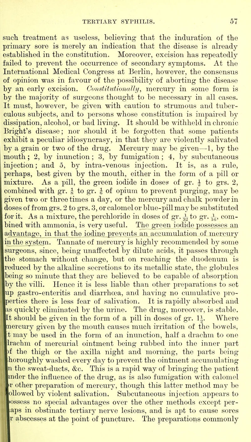 such treatment as useless, believing that the induration of the primary sore is merely an indication that the disease is already established in the constitution. Moreover, excision has repeatedly failed to prevent the occurrence of secondary symptoms. At the International Medical Congress at Berlin, however, the consensus of opinion was in favour of the possibility of aborting the disease by an early excision. Constitutionally, mercury in some form is by the majority of surgeons thought to be necessary in all cases. It must, however, be given with caution to strumous and tuber- culous subjects, and to persons whose constitution is impaired by dissipation, alcohol, or bad living. It should be withheld in chronic Bright's disease; nor should it be forgotten that some patients exhibit a peculiar idiosyncrasy, in that they are violently salivated by a grain or two of the drug. Mercury may be given—1, by the mouth ; 2, by inunction; 3, by fumigation ; 4, by subcutaneous injection; and 5, by intra-venous injection. It is, as a rule, perhaps, best given by the mouth, either in the form of a pill or mixture. As a pill, the green iodide in doses of gr. J to grs. 2, combined with gr. J to gr. ^ of opium to prevent purging, may be given two or three times a day, or the mercury and chalk powder in \ doses of from grs. 2 to grs. 3, or calomel or blue-pill may be substituted I for it. As a mixture, the perchloride in doses of gr. ^ to gr. com- bined with ammonia, is very useful. The green iodide possesses an advantage, in that the iodine prevents an accumulation of mercury in the system. Tannate of mercury is highly recommended by some surgeons, since, being unaffected by dilute acids, it passes through the stomach without change, but on reaching the duodenum is reduced by the alkaline secretions to its metallic state, the globules being so minute that they are believed to be capable of absorption by the villi. Hence it is less liable than other preparations to set up gastro-enteritis and diarrhoea, and having no cumulative pro- perties there is less fear of salivation. It is rapidly absorbed and as quickly eliminated by the urine. The drug, moreover, is stable. It should be given in the form of a pill in doses of gr. l^. Where mercury given by the mouth causes much irritation of the bowels, t may be used in the form of an inunction, half a drachm to one irachm of mercurial ointment being rubbed into the inner part )f the thigh or the axilla night and morning, the parts being horoughly washed every day to prevent the ointment accumulating n the sweat-ducts, &c. This is a rapid way of bringing the patient nider the influence of the drug, as is also fumigation with calomel »r other preparation of mercury, though this latter method may be olio wed by violent salivation. Subcutaneous injection appears to •ossess no special advantages over the other methods except per- laps in obstinate tertiary nerve lesions, and is apt to cause sores j r abscesses at the point of puncture. The preparations commonly
