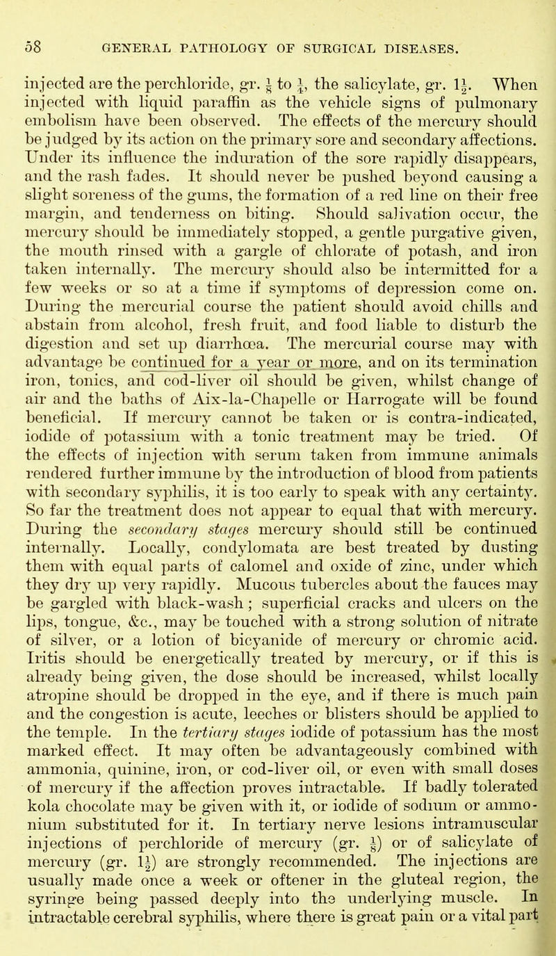 injected are the perchloride, gr. i to i, the salicylate, gr. li. When injected with liquid paraffin as the vehicle signs of pulmonary embolism have been observed. The effects of the mercury should be judged by its action on the primary sore and secondary affections. Under its influence the induration of the sore rapidly disappears, and the rash fades. It should never be pushed beyond causing a slight soreness of the gums, the formation of a red line on their free margin, and tenderness on biting. Should salivation occur, the mercury should be immediately stopped, a gentle purgative given, the mouth rinsed with a gargle of chlorate of potash, and iron taken internally. The mercury should also be intermitted for a few weeks or so at a time if symptoms of depression come on. During the mercurial course the patient should avoid chills and abstain from alcohol, fresh fruit, and food liable to disturb the digestion and set up diarrhoea. The mercurial course may with advantage be continued for a year or moje, and on its termination iron, tonics, and cod-liver oil should be given, whilst change of air and the baths of Aix-la-Chapelle or Harrogate will be found beneficial. If mercury cannot be taken or is contra-indicated, iodide of potassium with a tonic treatment may be tried. Of the effects of injection with serum taken from immune animals rendered further immune by the introduction of blood from patients with secondar}^ syphilis, it is too early to speak with any certainty. So far the treatment does not appear to equal that with mercury. During the secondary stages mercury should still be continued internally. Locally, condylomata are best treated by dusting them with equal parts of calomel and oxide of zinc, under which they dry up very rapidly. Mucous tubercles about the fauces may be gargled with black-wash; superficial cracks and ulcers on the lips, tongue, &c., may be touched with a strong solution of nitrate of silver, or a lotion of bicyanide of mercury or chromic acid. Iritis should be energetically treated by mercury, or if this is ^ ali'eady being given, the dose should be increased, whilst locally atropine should be dropped in the eye, and if there is much pain and the congestion is acute, leeches or blisters should be applied to the temple. In the tertiary stages iodide of potassium has the most marked effect. It may often be advantageously combined with ammonia, quinine, iron, or cod-liver oil, or even with small doses of mercury if the affection proves intractable. If badly tolerated kola chocolate may be given with it, or iodide of sodium or ammo- nium substituted for it. In tertiary nerve lesions intramuscular injections of perchloride of mercury (gr. I) or of salicylate of mercury (gr. li) are strongly recommended. The injections are usually made once a week or oftener in the gluteal region, the syringe being passed deeply into the underlying muscle. In intractable cerebral syphilis, where there is great pain or a vital part