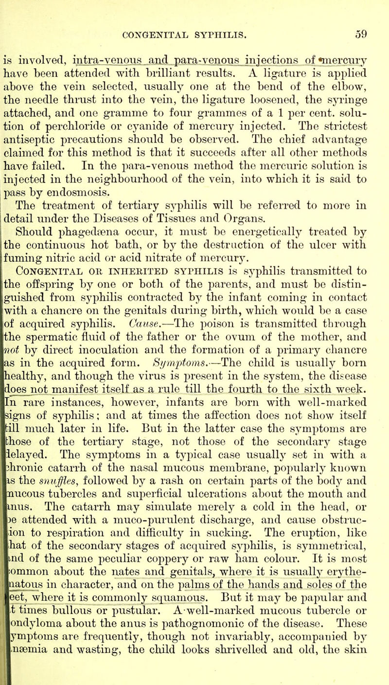 is involved, intra-venous and para-venous injections of •mercury have been attended with brilliant results. A ligature is applied above the vein selected, usually one at the bend of the elbow, the needle thrust into the vein, the ligature loosened, the syringe attached, and one gramme to four grammes of a 1 per cent, solu- tion of perchloride or cyanide of mercury injected. The strictest antiseptic precautions should be observed. The chief advantage claimed for this method is that it succeeds after all other methods have failed. In the para-venous method the mercuric solution is injected in the neighbourhood of the vein, into which it is said to pass by endosmosis. The treatment of tertiary syphilis will be referred to more in i detail under the Diseases of Tissues and Organs. Should phagedrena occur, it must be energetically treated by !the continuous hot bath, or by the destruction of the ulcer with ifuming nitric acid or acid nitrate of mercury. Congenital or inherited syphilis is syphilis transmitted to ithe offspring by one or both of the parents, and must be distin- jguished from syphilis conti-acted by the infant coming in contact with a chancre on the genitals during birth, which would be a case ;of acquired syphilis. Cause.—The poison is transmitted through the spermatic fluid of the father or the ovum of the mother, and not by direct inoculation and the formation of a primary chancre as in the acquired form. St/nipfoms.—The child is usually born healthy, and though the virus is present in the system, the disease does not manifest itself as a rule till the fourth to the sixth week. In rare instances, however, infants are born with well-marked signs of syphilis; and at times the affection does not show itself till much later in life. But in the latter case the symptoms are those of the tertiary stage, not those of the secondary stage ielayed. The symptoms in a typical case usually set in with a chronic catarrh of the nasal mucous membrane, popularly known IS the snuffles, followed by a rash on certain parts of the body and nucous tubercles and superficial ulcerations about the mouth and inus. The catarrh may simulate merely a cold in the head, or )e attended with a muco-purulent discharge, and cause obstruc- ion to respiration and difficulty in sucking. The eruption, like hat of the secondary stages of acquired syphilis, is symmetrical, md of the same peculiar coppery or raw ham colour. It is most iommon about the nates and genitals, where it is usually erythe- natous in character, and on the palms of the hands and soles of the eet, where it is commonly squamous. But it may be papular and ■t times bullous or pustular. A well-marked mucous tubercle or ondyloma about the anus is pathognomonic of the disease. These ymptoms are frequently, though not invariably, accompanied by .nsemia and wasting, the child looks shrivelled and old, the skin