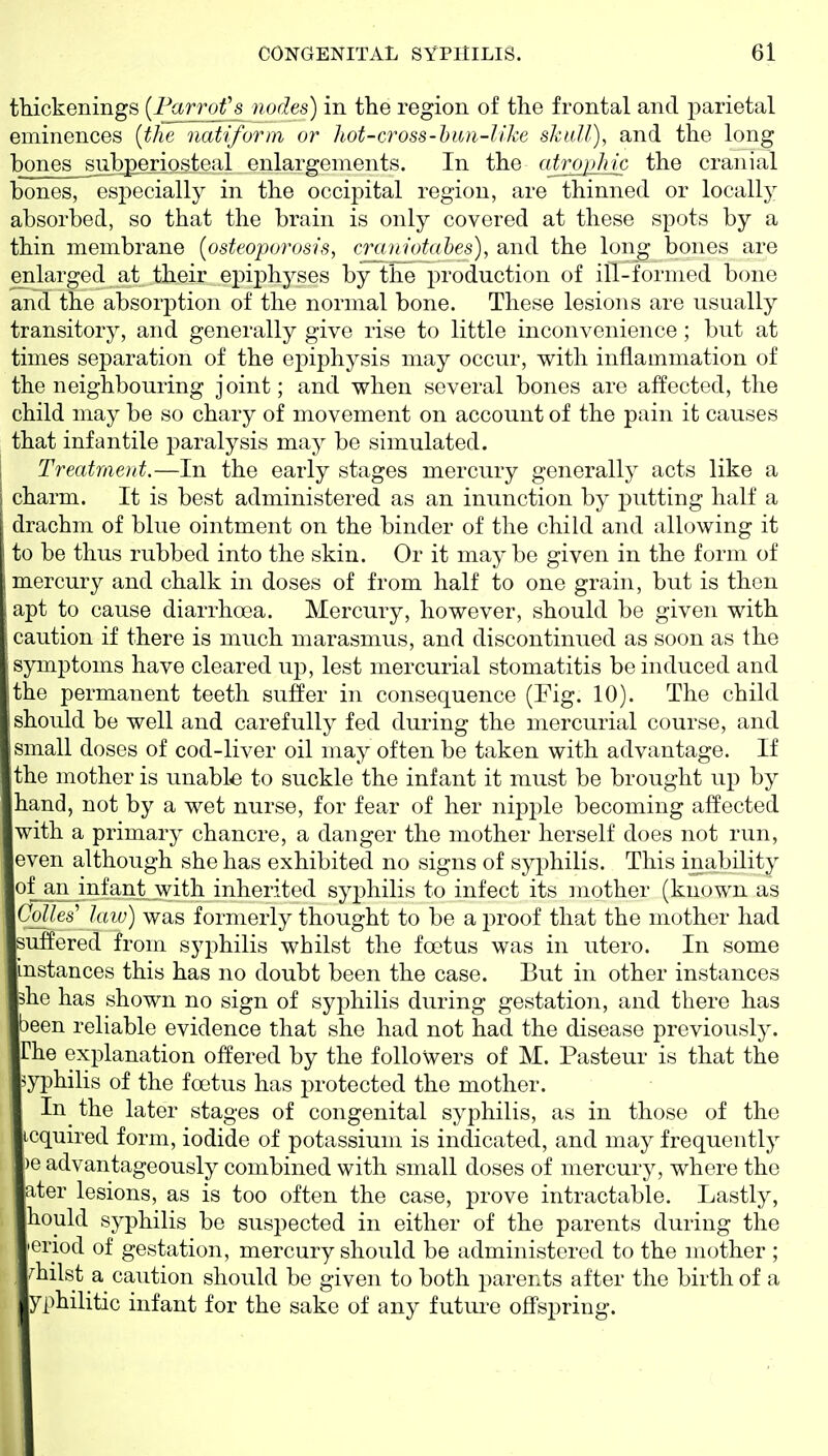 thickenings (l^arrofs nodes) in tlie region of the frontal and parietal eminences {the natiforra or hot-cross-hun-Uke skull), and the long bones subpenosteal enlargements. In the cdi^Jric the cranial bones, especially in the occipital region, are thinned or locall}^ absorbed, so that the brain is only covered at these spots by a thin membrane [osteoporosis, cramotahes), and the long bones are enlarged at their epiphyses by the production of ill-formed bone and the absorption of the normal bone. These lesions are usually transitory, and generally give rise to little inconvenience; but at times separation of the epiphysis may occur, with inflammation of the neighbouring joint; and when several bones are affected, the child may be so chary of movement on account of the pain it causes that infantile paralysis may be simulated. Treatraent.—In the early stages mercury generally acts like a charm. It is best administered as an inunction by putting half a drachm of blue ointment on the binder of the child and allowing it to be thus rubbed into the skin. Or it may be given in the form of mercury and chalk in doses of from half to one grain, but is then apt to cause diarrhoea. Mercury, however, should be given with caution if there is much marasmus, and discontinued as soon as the symptoms have cleared up, lest mercurial stomatitis be induced and the permanent teeth suffer in consequence (Fig. 10). The child should be well and carefully fed during the mercurial course, and small doses of cod-liver oil may often be taken with advantage. If the mother is unable to suckle the infant it must be brought up by hand, not by a wet nurse, for fear of her nipple becoming affected with a primary chancre, a danger the mother herself does not run, even although she has exhibited no signs of syphilis. This inability of an infant with inherited syphilis to infect its mother (known as CoUes'' law) was formerly thought to be a proof that the mother had suffered from syphilis whilst the foetus was in utero. In some instances this has no doubt been the case. But in other instances she has shown no sign of syphilis during gestation, and there has been reliable evidence that she had not had the disease previously. The explanation offered by the followers of M. Pasteur is that the syphilis of the foetus has protected the mother. In the later stages of congenital syphilis, as in those of the Lcquired form, iodide of potassium is indicated, and may frequently )e advantageously combined with small doses of mercury, where the ater lesions, as is too often the case, prove intractable. Lastly, hould syphilis be suspected in either of the parents during the 'eriod of gestation, mercury should be administered to the mother ; , whilst a caution should be given to both parents after the birth of a yphilitic infant for the sake of any futui-e offspring.