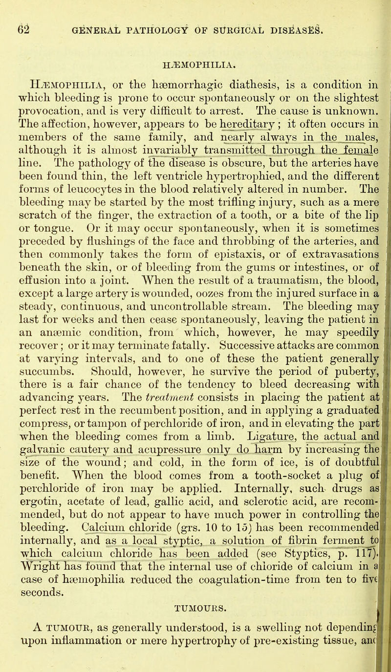 HAEMOPHILIA. HAEMOPHILIA, or the hsemorrhagic diathesis, is a condition in which bleeding is prone to occur spontaneously or on the slightest provocation, and is very difficult to arrest. The cause is unknown. The affection, however, appears to be hei'editary ; it often occurs in members of the same family, and nearly always in the males, although it is almost invariably transmitted through the female line. The pathology of the disease is obscure, but the arteries have been found thin, the left ventricle hypertrophied, and the different forms of leucocytes in the blood relatively altered in number. The bleeding maybe started by the most trifling injury, such as a mere scratch of the finger, the extraction of a tooth, or a bite of the lip or tongue. Or it may occur spontaneously, when it is sometimes l)receded by flushings of the face and throbbing of the arteries, and then commonly takes the form of epistaxis, or of extravasations beneath the skin, or of bleeding from the gums or intestines, or of effusion into a joint. When the result of a traumatism, the blood, except a large artery is wounded, oozes from the injured surface in a steady, continuous, and uncontrollable stream. The bleeding may last for weeks and then cease spontaneously, leaving the patient in an antemic condition, from which, however, he may speedily recover; or it may terminate fatally. Successive attacks are common at varying intervals, and to one of these the patient generally succumbs. Should, however, he survive the period of puberty, there is a fair chance of the tendency to bleed decreasing with advancing years. The treatment consists in placing the patient at perfect rest in the recumbent position, and in applying a graduated compress, or tampon of perchloride of iron, and in elevating the part when the bleeding comes from a limb. Ligature, the actual and galvanic cautery and acupressui*e only do harm by increasing the size of the wound; and cold, in the form of ice, is of doubtful benefit. When the blood comes from a tooth-socket a plug of perchloride of iron may be applied. Internally, such drugs as ergotin, acetate of lead, gallic acid, and sclerotic acid, are recom- mended, but do not appear to have much power in controlling the bleeding. Calcium chloride (grs. 10 to 15} has been recommended internally, and as a local styptic, a solution of fibrin ferment to which calcium chloride has been added (see Styptics, p. 117). Wright has found that the internal use of chloride of calcium in a case of haemophilia reduced the coagulation-time from ten to fivejj seconds. I TUMOURS. I A TUMOUR, as generally understood, is a swelling not depending Upon inflammation or mere hypertrophy of pre-existing tissue, an(|