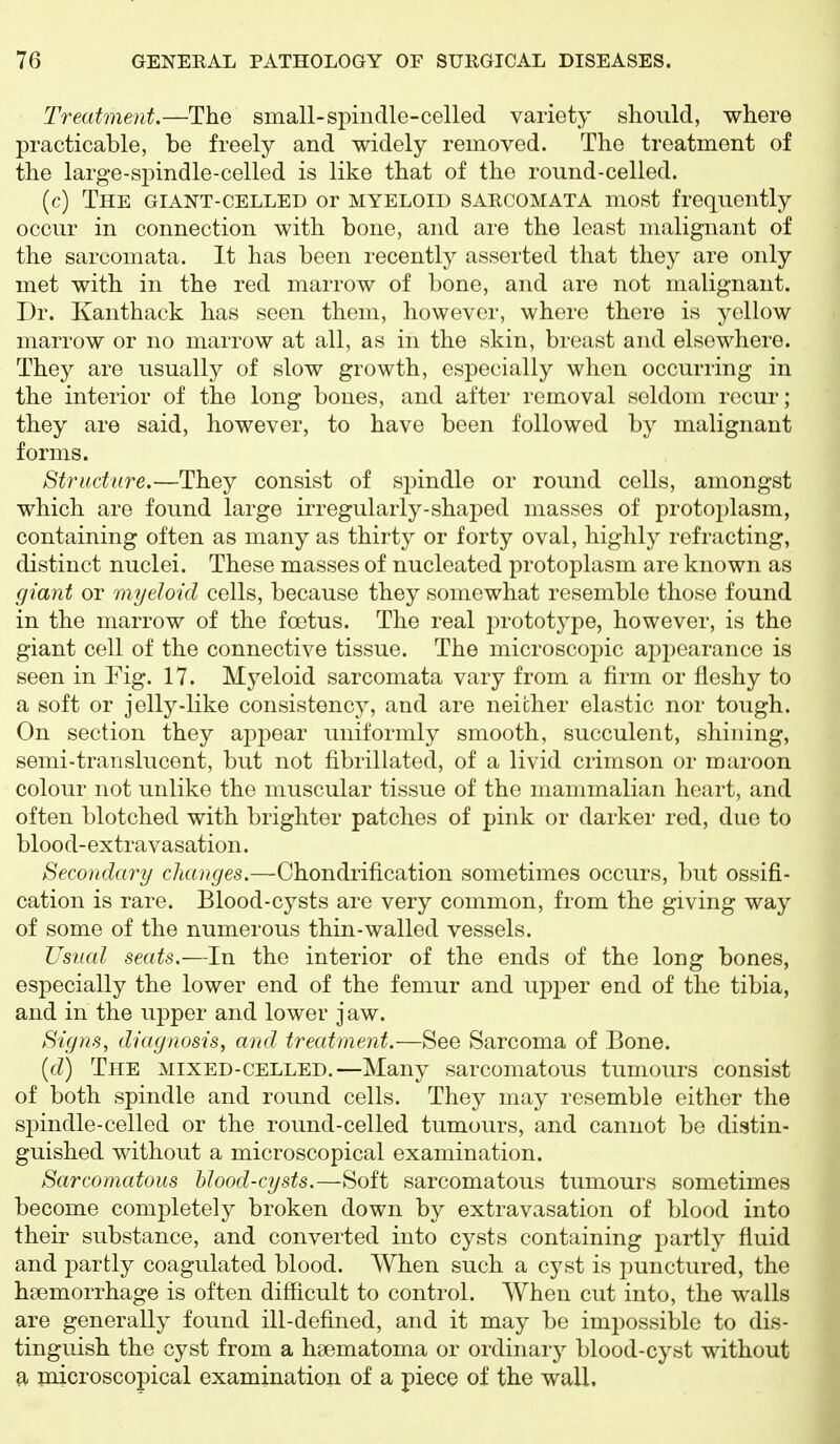 Treatment.—The small-spindle-celled variety should, where practicable, be freely and widely removed. The treatment of the large-spindle-celled is like that of the round-celled. (c) The giant-CELLED or myeloid SARCOMATA most frequently occur in connection with bone, and are the least malignant of the sarcomata. It has been recently asserted that they are only met with in the red marrow of bone, and are not malignant. Dr. Kanthack has seen them, however, where there is yellow marrow or no marrow at all, as in the skin, breast and elsewhere. They are usually of slow growth, especially when occurring in the interior of the long bones, and after removal seldom recur; they are said, however, to have been followed by malignant forms. Structure.—They consist of spindle or round cells, amongst which are found large irregularly-shaj)ed masses of protoplasm, containing often as many as thirty or forty oval, highly refracting, distinct nuclei. These masses of nucleated protoplasm are known as giant or myeloid cells, because they somewhat resemble those found in the marrow of the foetus. The real prototype, however, is the giant cell of the connective tissue. The microscopic appearance is seen in Fig. 17. Myeloid sarcomata vary from a firm or fleshy to a soft or jelly-like consistency, and are neither elastic nor tough. On section they appear uniformly smooth, succulent, shining, semi-translucent, but not fibrillated, of a livid crimson or maroon colour not unlike the muscular tissue of the mammalian heart, and often blotched with brighter patches of pink or darker red, due to blood-extravasation. Secondary changes.—Chondrification sometimes occurs, but ossifi- cation is rare. Blood-cysts are very common, from the giving way of some of the numerous thin-walled vessels. Usual seats.—In the interior of the ends of the long bones, especially the lower end of the femur and u2:)2Der end of the tibia, and in the upper and lower jaw. Signs, diagnosis, and treatment.—See Sarcoma of Bone. {d) The mixed-celled.—Many sarcomatous tumours consist of both spindle and round cells. They may resemble either the spindle-celled or the round-celled tumours, and cannot be distin- guished without a microscopical examination. Sarcomatous blood-cysts.—Soft sarcomatous tumours sometimes become completely broken down by extravasation of blood into their substance, and converted into cysts containing partly fluid and partly coagulated blood. When such a cyst is punctured, the haemorrhage is often difficult to control. When cut into, the walls are generally found ill-defined, and it may be impossible to dis- tinguish the cyst from a hsematoma or ordinary blood-cyst without a inicroscopical examination of a piece of the wall.