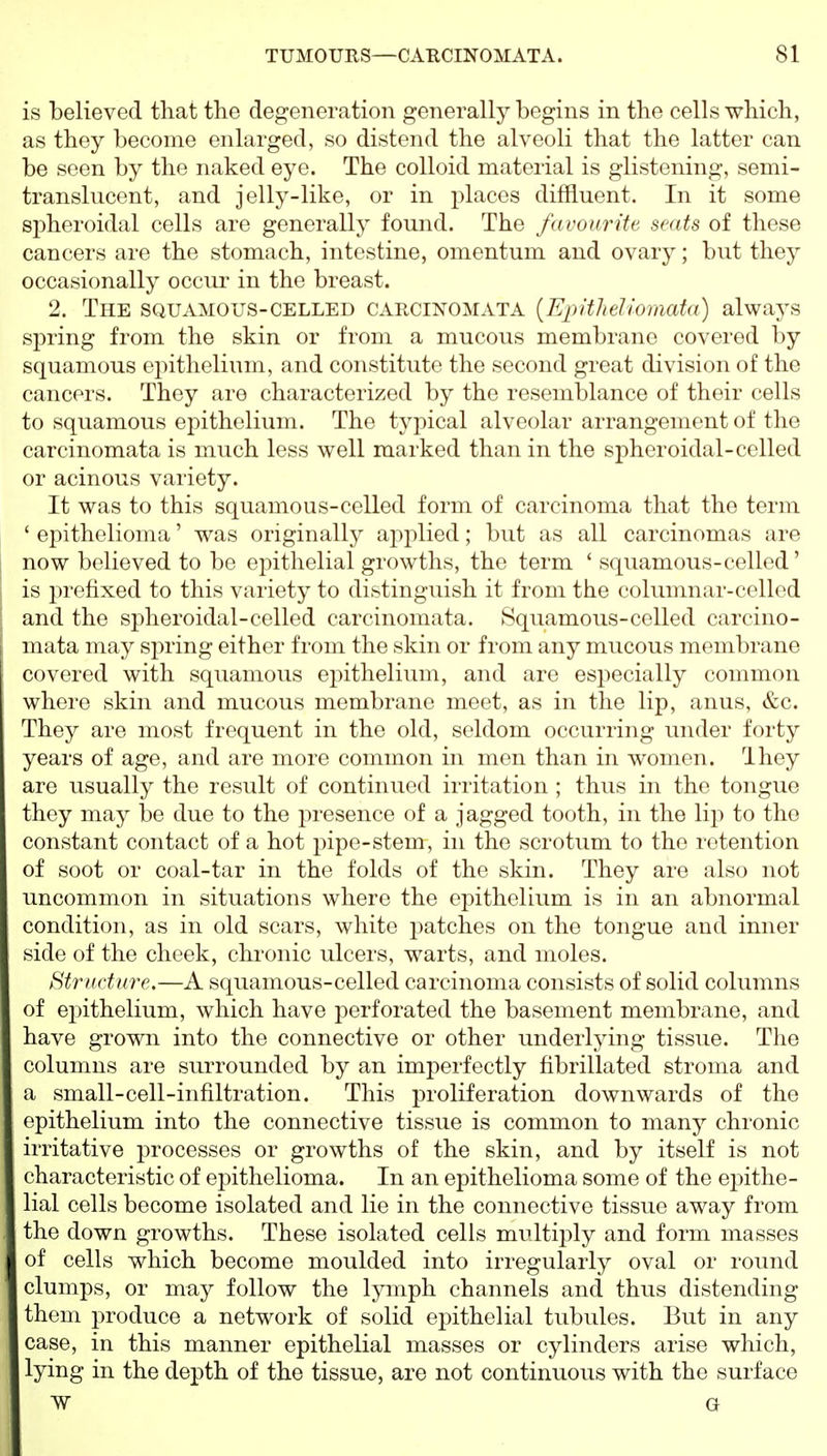 is believed that the degeneration generally begins in the cells which, as they become enlarged, so distend the alveoli that the latter can be seen by the naked eye. The colloid material is glistening, semi- translucent, and jelly-like, or in 2)lacos diffluent. In it some siDheroidal cells are generally found. The favourite seats of these cancers are the stomach, intestine, omentum and ovary; but they occasionally occur in the breast. 2. The squamous-celled caecii^omata [EpitheUomata) always spring from the skin or from a mucous membrane covered by squamous epithelium, and constitute the second great division of the cancers. They are characterized by the resemblance of their cells to squamous epithelium. The typical alveolar arrangement of the carcinomata is much less well marked than in the spheroidal-celled or acinous variety. It was to this squamous-celled form of carcinoma that the term ' ei^ithelioma' was originally applied; but as all carcinomas are now believed to be epithelial growths, the term ' squamous-celled' is prefixed to this variety to distinguish it from the columnar-celled and the spheroidal-celled carcinomata. Squamous-celled carcino- mata may spring either from the skin or from any mucous membrane covered with squamous epithelium, and are especially common where skin and mucous membrane meet, as in the lip, anus, &c. They are most frequent in the old, seldom occurring under forty years of age, and are more common in men than in women. They are usually the result of continued irritation ; thus in the tongue they may Ido due to the presence of a jagged tooth, in the lip to the constant contact of a hot pipe-stem, in the scrotum to the retention of soot or coal-tar in the folds of the skin. They are also not uncommon in situations where the epithelium is in an abnormal condition, as in old scars, white imtches on the tongue and inner side of the cheek, chronic ulcers, warts, and moles. Structure.—A squamous-celled carcinoma consists of solid columns of epithelium, which have perforated the basement membrane, and have grown into the connective or other underlying tissue. The columns are surrounded by an imperfectly fibrillated stroma and a small-cell-infiltration. This proliferation downwards of the epithelium into the connective tissue is common to many chronic irritative processes or growths of the skin, and by itself is not characteristic of epithelioma. In an epithelioma some of the epithe- lial cells become isolated and lie in the connective tissue away from the down growths. These isolated cells multiply and form masses of cells which become moulded into irregularly oval or round clumps, or may follow the lymph channels and thus distending them produce a network of solid epithelial tubules. But in any case, in this manner epithelial masses or cylinders arise which, lying in the depth of the tissue, are not continuous with the surface