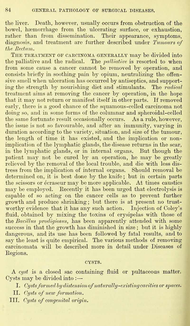 the liver. Death, however, usually occurs from obstruction of the bowel, haemorrhage from the ulcerating surface, or exhaustion, rather than from dissemination. Their appearance, symptoms, diagnosis, and treatment are further described under Tumours of the liedum. The treatment of carcinoma generally may be divided into the palliative and the radical. The palliative is resorted to when from some cause a cancer cannot be removed by operation, and consists briefly in soothing pain by opium, neutralizing the offen- sive smell when ulceration has occurred by antiseptics, and support- ing the strength by nourishing diet and stimulants. The radical treatment aims at removing the cancer by operation, in the hope that it may not return or manifest itself in other joarts. If removed early, there is a good chance of the squamous-celled carcinoma not doing so, and in some forms of the columnar and spheroidal-celled the same fortunate result occasionally occurs. As a rule, however, the issue is not so favourable, and after an immunity, varying in duration according to the variety, situation, and size of the tumour, the length of time it has existed, and the implication or non- implication of the lymphatic glands, the disease returns in the scar, in the lymphatic glands, or in internal organs. But though the patient may not be cured by an operation, he may be greatly relieved by the removal of the local trouble, and die with less dis- tress from the imj)lication of internal organs. Should removal be determined on, it is best done by the knife; but in certain parts the scissors or ecraseur may be more applicable. At times caustics may be employed. Eecently it has been urged that electrolysis is capable of so acting on the cancer cells as to prevent further growth and produce shrinking; but there is at present no trust- worthy evidence that it has any such action. Injection of Coley's fluid, obtained by mixing the toxins of erysipelas with those of the Bacillus prodigiosus, has been apparently attended with some success in that the growth has diminished in size ; but it is highly dangerous, and its use has been followed by fatal results, and to say the least is quite empirical. The various methods of removing carcinomata will be described more in detail under Diseases of Eegions. CYSTS. A cyst is a closed sac containing fluid or pultaceoas matter. Cysts may be divided into :— I. Cysts formed hy distension of naturally-existi^ig cavities or spaces. II. Cysts of new formation. III. Cysts of co7igenital origin.