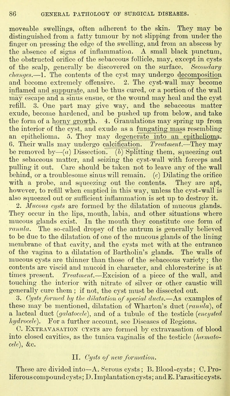 moveable swellings, often adherent to the skin. They may be distinguished from a fatty tumour by not slipping from under the finger on pressing the edge of the swelling, and from an abscess by the absence of signs of inflammation. A small black punctual, the obstructed orifice of the sebaceous follicle, may, except in cysts of the scalp, generally be discovered on the surface. Secondary changes.—1. The contents of the cyst may undergo decomposition and become extremely offensive. 2. The cyst-wall may become inflamed and suppurate, and be thus cured, or a portion of the wall may escape and a sinus ensue, or the wound, may heal and the cyst refill. 3. One part may give way, and the sebaceous matter exude, become hardened, and be pushed up from below, and take the form of a horny growth. 4. Granulations may spring up from the interior of the cyst, and exude as a fungating mass resembling an eiDithelioma. 5. They may degenerate into an epithelioma. 6. Their walls may undergo calcification. Treatment.—They may be removed by—{a) Dissection. (5) Splitting them, squeezing out the sebaceous matter, and seizing the cyst-wall with forceps and pulling it out. Care should be taken not to leave any of the wall behind, or a troublesome sinus will remain, (c) Dilating the orifice with a probe, and squeezing out the contents. They are apt, however, to refill when emptied in this way, unless the cyst-wall is also squeezed out or sufficient inflammation is set up to destroy it. 2. Mucous cysts are formed by the dilatation of mucous glands. They occur in the lips, mouth, labia, and other situations where mucous glands exist. In the mouth they constitute one form of raniila. The so-called dropsy of the antrum is generally believed to be due to the dilatation of one of the mucous glands of the lining membrane of that cavity, and the cysts met with at the entrance of the vagina to a dilatation of Bartholin's glands. The walls of mucous cysts are thinner than those of the sebaceous variety ; the contents are viscid and mucoid in character, and chloresterine is at times present. Treatment.-r-'Excisioji of a piece of the wall, and touching the interior with nitrate of silver or other caustic will generally cure them ; if not, the cyst must be dissected out. 3. Cysts formed by the dilatation of special ducts.—As examples of these may be mentioned, dilatation of Wharton's duct {ranida), of a lacteal duct {gcdatocele), and of a tubule of the testicle {encysted hydrocele). For a further account, see Diseases of Eegions. C. Extravasation cysts are formed by extravasation of blood into closed cavities, as the tunica vaginalis of the testicle {hcemato- cele), &c. II. Cysts of new formation. These are divided into—A. Serous cysts; B. Blood-cysts; C. Pro- liferous compound cysts; D. Implantation cysts; and E. Parasitic cysts.