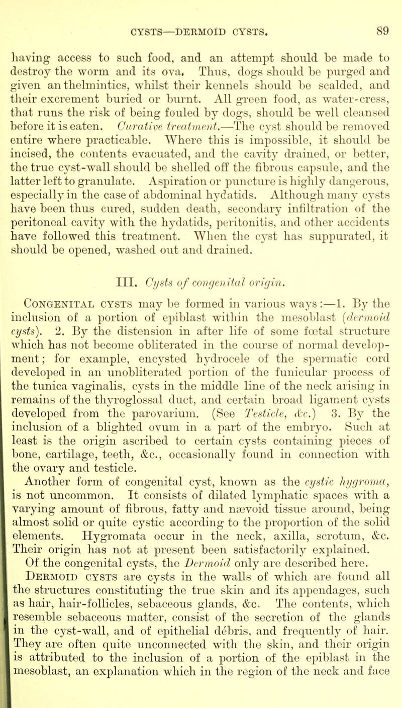 having access to sucli food, and an attempt should be made to destroy the worm and its ova, Thus, dogs should bo purged and given anthelmintics, whilst their kennels should be scalded, and their excrement buried or burnt. All green food, as water-cress, that runs the risk of being fouled by dogs, should be well cleansed before it is eaten. Curative treatment.—The cyst should be removed entire where practicable. Where this is impossible, it should be incised, the contents evacuated, and the cavity drained, or better, the true cyst-wall should be shelled off the fibrous capsule, and the latter left to granulate. Aspiration or puncture is highly dangerous, especially in the case of abdominal hydatids. Although many cysts have been thus cured, sudden death, secondary infiltration of the peritoneal cavity with the hydatids, peritonitis, and other accidents have followed this treatment. When the cyst has suppurated, it should be opened, washed out and drained. III. Cijsts of congen ital origin. Congenital cysts may be formed in various ways :—1. By the inclusion of a portion of epiblast within the mesoblast {dermoid (ijsts). 2. By the distension in after life of some foetal structure which has not become obliterated in the coTU'se of normal develop- ment; for example, encysted hydrocele of the spermatic cord developed in an unobliterated portion of the funicular process of the tunica vaginalis, cysts in the middle line of the neck arising in remains of the thyroglossal duct, and certain broad ligament cysts developed from the parovarium. (See Testicle, (tc.) 3. By the inclusion of a blighted ovum in a part of the embryo. Such at least is the origin ascribed to certain cysts containing pieces of bone, cartilage, teeth, &c., occasionally found in connection with the ovary and testicle. Another form of congenital cyst, known as the cystic hygroma, is not uncommon. It consists of dilated lymphatic spaces with a varying amount of fibrous, fatty and nsevoid tissue around, being almost solid or quite cystic according to the proportion of the solid elements. Hygromata occur in the neck, axilla, scrotum, &c. Their origin has not at present been satisfactorily explained. Of the congenital cysts, the Dermoid only are described here. Dermoid cysts are cysts in the walls of which are found all the structures constituting the true skin and its ap2:>endages, such as hair, hair-follicles, sebaceous glands, &c. The contents, which resemble sebaceous matter, consist of the secretion of the glands in the cyst-wall, and of epithelial debris, and frequently of hair. They are often quite unconnected with the skin, and their origin is attributed to the inclusion of a portion of the epiblast in the mesoblast, an explanation which in the region of the neck and face